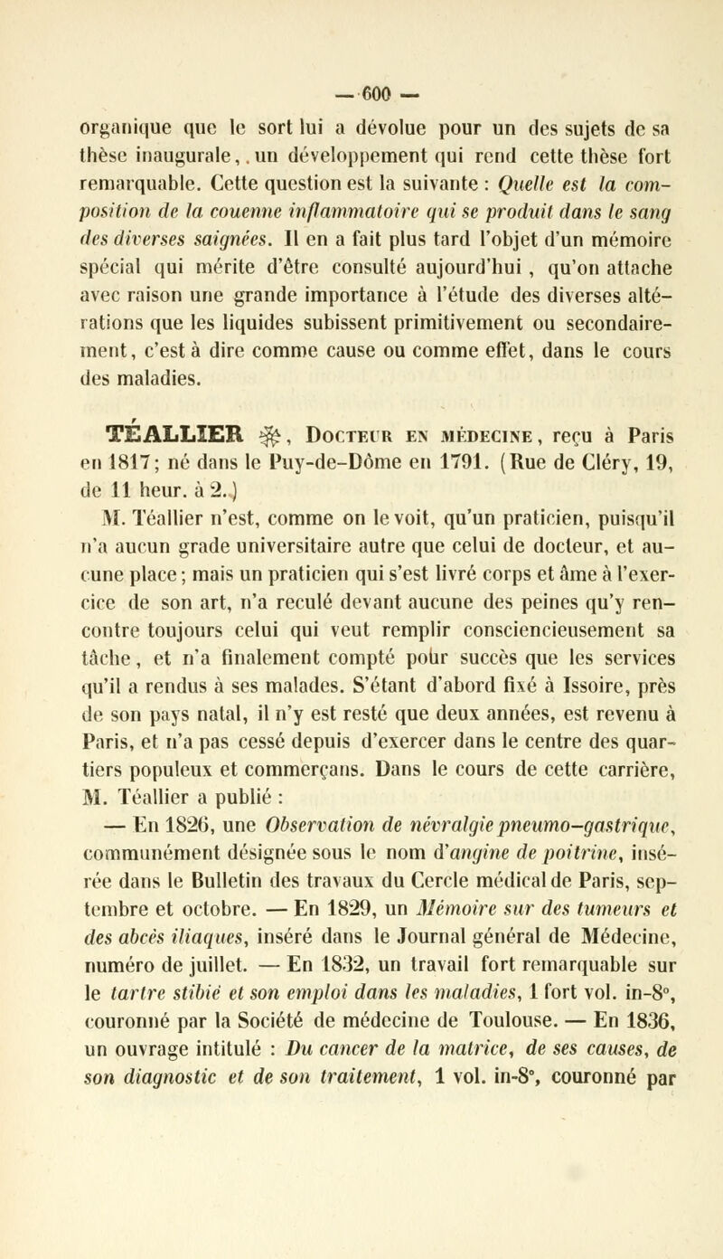 organique que le sort lui a dévolue pour un des sujets de sa thèse inaugurale, .un développement qui rend cette thèse fort remarquable. Cette question est la suivante : Quelle est la com- position de la couenne inflammatoire qui se produit dans le sang des diverses saignées. Il en a fait plus tard l'objet d'un mémoire spécial qui mérite d'être consulté aujourd'hui, qu'on attache avec raison une grande importance à l'étude des diverses alté- rations que les liquides subissent primitivement ou secondaire- ment, c'est à dire comme cause ou comme effet, dans le cours des maladies. TE ALLIER ^, Doctecr en médecine, reçu à Paris en 1817; né dans le Puy-de-Dôme en 1791. (Rue de Cléry, 19, de 11 heur, à 2.J M. Téallier n'est, comme on le voit, qu'un praticien, puisqu'il n'a aucun grade universitaire autre que celui de docteur, et au- cune place ; mais un praticien qui s'est livré corps et âme à l'exer- cice de son art, n'a reculé devant aucune des peines qu'y ren- contre toujours celui qui veut remplir consciencieusement sa tâche, et n'a finalement compté pour succès que les services qu'il a rendus à ses malades. S'étant d'abord fixé à Issoire, près de son pays natal, il n'y est resté que deux années, est revenu à Paris, et n'a pas cessé depuis d'exercer dans le centre des quar- tiers populeux et commerçans. Dans le cours de cette carrière, M. Téallier a publié : — En 1826, une Observation de névralgie pneumo-gastrique, communément désignée sous le nom d'angine de poitrine, insé- rée dans le Bulletin des travaux du Cercle médical de Paris, sep- tembre et octobre. — En 1829, un Mémoire sur des tumeurs et des abcès iliaques, inséré dans le Journal général de Médecine, numéro de juillet. — En 1832, un travail fort remarquable sur le tartre stibié et son emploi dans les maladies, 1 fort vol. in-8°, couronné par la Société de médecine de Toulouse. — En 1836, un ouvrage intitulé : Du cancer de la matrice, de ses causes, de son diagnostic et de son traitement, 1 vol. in-8% couronné par