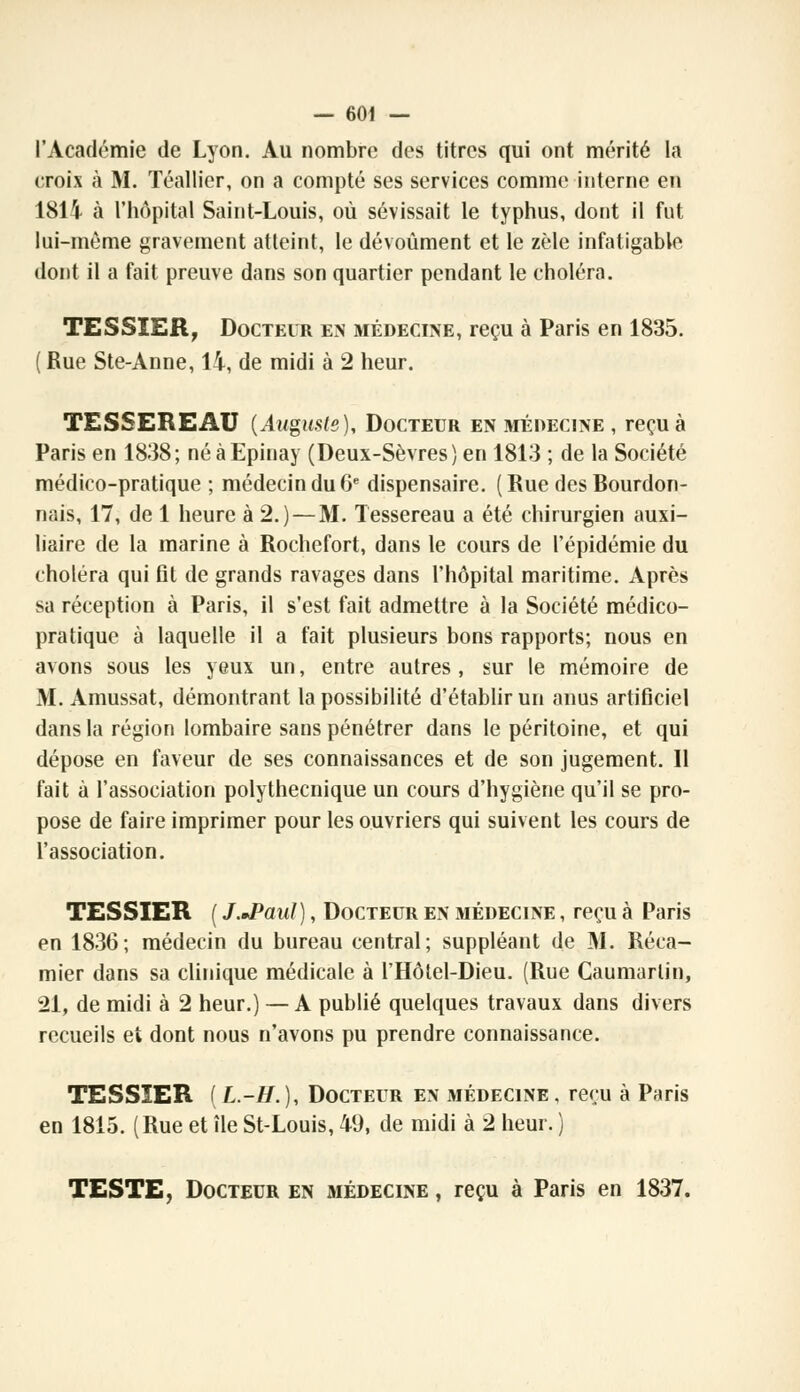 l'Académie de Lyon. Au nombre des titres qui ont mérité la croix à M. ïéallier, on a compté ses services comme interne en 1814 à l'hôpital Saint-Louis, où sévissait le typhus, dont il fut lui-même gravement atteint, le dévoûment et le zèle infatigable dont il a fait preuve dans son quartier pendant le choléra. TESSIER, Docteur en médecine, reçu à Paris en 1835. ( Rue Ste-Anne, 14, de midi à 2 heur. TESSEREAU {Auguste), Docteur en médecine , reçu à Paris en 1838; néàEpinay (Deux-Sèvres) en 1813 ; de la Société médico-pratique ; médecin du 6e dispensaire. ( Rue des Bourdon- nais, 17, de 1 heure à 2.) — M. Tessereau a été chirurgien auxi- liaire de la marine à Rochefort, dans le cours de l'épidémie du choléra qui fit de grands ravages dans l'hôpital maritime. Après sa réception à Paris, il s'est fait admettre à la Société médico- pratique à laquelle il a fait plusieurs bons rapports; nous en avons sous les yeux un, entre autres, sur le mémoire de M. Amussat, démontrant la possibilité d'établir un anus artificiel dans la région lombaire sans pénétrer dans le péritoine, et qui dépose en faveur de ses connaissances et de son jugement. Il fait à l'association polytheenique un cours d'hygiène qu'il se pro- pose de faire imprimer pour les ouvriers qui suivent les cours de l'association. TESSIER ( J.*Paul), Docteur en médecine , reçu à Paris en 1836; médecin du bureau central; suppléant de M. Réca- mier dans sa clinique médicale à l'Hôtel-Dieu. (Rue Caumartin, 21, de midi à 2 heur.) —A publié quelques travaux dans divers recueils et dont nous n'avons pu prendre connaissance. TESSIER ( L.-H.), Docteur en médecine , reçu à Paris en 1815. (Rue et île St-Louis, 49, de midi à 2 heur. ) TESTE, Docteur en médecine , reçu à Paris en 1837.