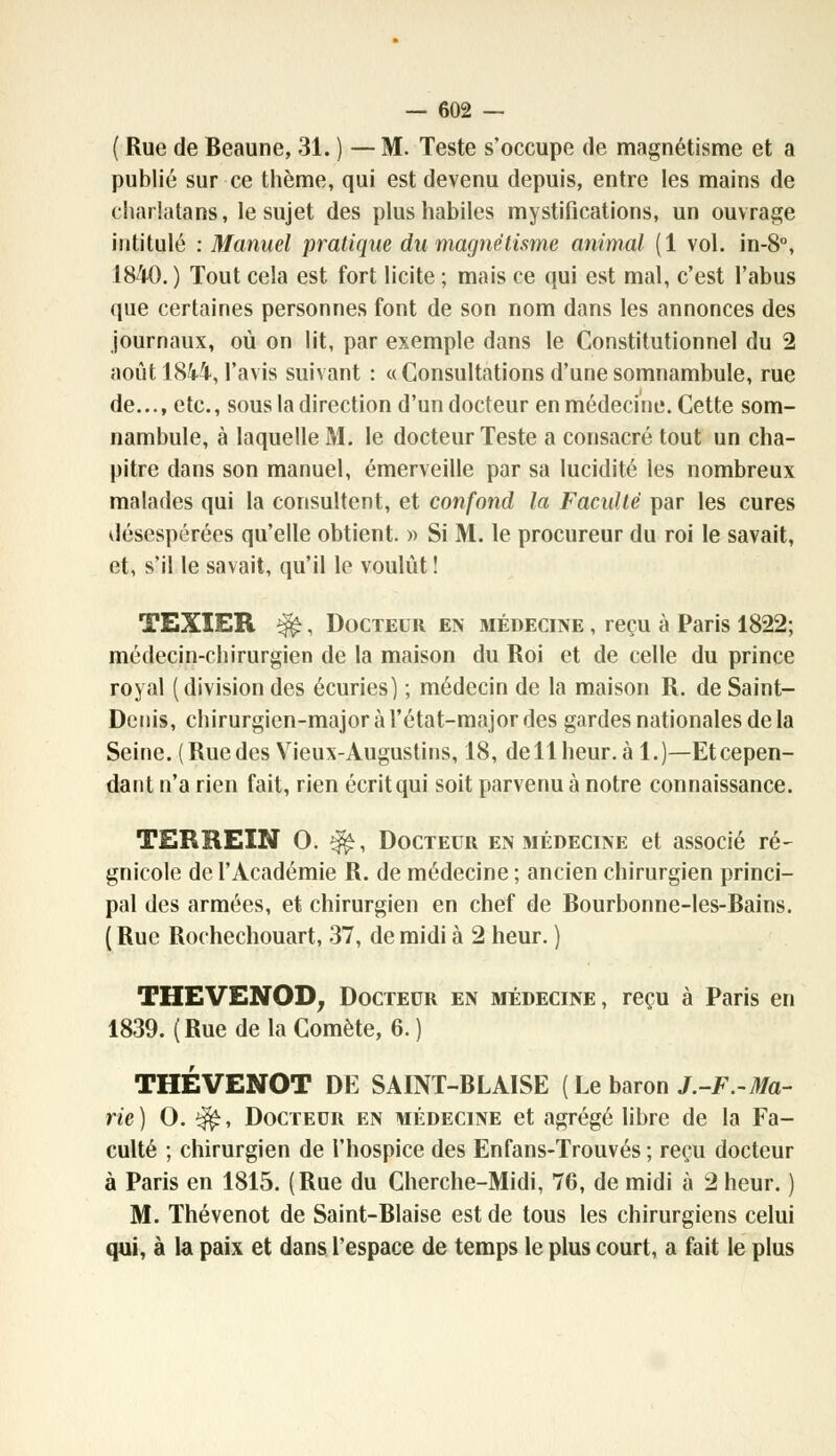 ( Rue de Beaune, 31. ) — M. Teste s'occupe de magnétisme et a publié sur ce thème, qui est devenu depuis, entre les mains de charlatans, le sujet des plus habiles mystifications, un ouvrage intitulé : Manuel pratique du magnétisme animal (1 vol. in-8°, 1840. ) Tout cela est fort licite ; mais ce qui est mal, c'est l'abus que certaines personnes font de son nom dans les annonces des journaux, où on lit, par exemple dans le Constitutionnel du 2 août 1844, l'avis suivant : «Consultations d'une somnambule, rue de..., etc., sous la direction d'un docteur en médecine. Cette som- nambule, à laquelle M. le docteur Teste a consacré tout un cha- pitre dans son manuel, émerveille par sa lucidité les nombreux malades qui la consultent, et confond la Faculté par les cures désespérées qu'elle obtient. » Si M. le procureur du roi le savait, et, s'il le savait, qu'il le voulût ! TEXIER Çfc, Docteur en médecine , reçu à Paris 1822; médecin-chirurgien de la maison du Roi et de celle du prince royal (division des écuries) ; médecin de la maison R. de Saint- Denis, chirurgien-major à l'état-major des gardes nationales de la Seine. (Rue des Vieux-Augustins, 18, de 11 heur, à 1.)—Et cepen- dant n'a rien fait, rien écrit qui soit parvenu à notre connaissance. TERREIN 0. ^, Docteur en médecine et associé ré- gnicole de l'Académie R. de médecine ; ancien chirurgien princi- pal des armées, et chirurgien en chef de Bourbonne-les-Bains. ( Rue Rochechouart, 37, de midi à 2 heur. ) THEVENOD, Docteur en médecine, reçu à Paris en 1839. (Rue de la Comète, 6. ) THÉVENOT DE SAINT-BLA1SE (Le baron J.-F.-Ma- rie ) O. $£, Docteur en médecine et agrégé libre de la Fa- culté ; chirurgien de l'hospice des En fans-Trouvés ; reçu docteur à Paris en 1815. (Rue du Cherche-Midi, 76, de midi à 2 heur. ) M. Thévenot de Saint-Biaise est de tous les chirurgiens celui qui, à la paix et dans l'espace de temps le plus court, a fait le plus