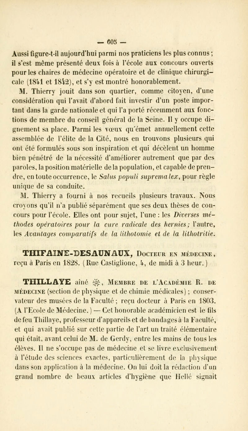 Aussi figure-t-il aujourd'hui parmi nos praticiens les plus connus ; il s'est môme présenté deux fois à l'école aux concours ouverts pour les chaires de médecine opératoire et de clinique chirurgi- cale (18il et 1842), et s'y est montré honorablement. M. Thierry jouit dans son quartier, comme citoyen, d'une considération qui l'avait d'abord fait investir d'un poste impor- tant dans la garde nationale et qui l'a porté récemment aux fonc- tions de membre du conseil général de la Seine. Il y occupe di- gnement sa place. Parmi les vœux qu'émet annuellement cette assemblée de l'élite de la Cité, nous en trouvons plusieurs qui ont été formulés sous son inspiration et qui décèlent un homme bien pénétré de la nécessité d'améliorer autrement que par des paroles, la position matérielle de la population, et capable de pren- dre, en toute occurrence, le Salus populi supremalex, pour règle unique de sa conduite. M. Thierry a fourni à nos recueils plusieurs travaux. Nous croyons qu'il n'a publié séparément que ses deux thèses de con- cours pour l'école. Elles ont pour sujet, l'une : les Diverses mé- thodes opératoires pour la cure radicale des hernies ; l'autre, les Avantages comparatifs de la lithotomie et de la lithotrilie. THIFAINE-35ESAUNAUX, Docteur en médecine, reçu à Paris en 1828. (Rue Gastiglione, i, de midi à 3 heur. ) THILLAYE aîné ^, Membre de l'Académie R. de médecine (section de physique et de chimie médicales) ; conser- vateur des musées de la Faculté ; reçu docteur à Paris en 1803. (A l'Ecole de Médecine. ) — Cet honorable académicien est le fils de feu Thillaye, professeur d'appareils et de bandages à la Faculté, et qui avait publié sur cette partie de l'art un traité élémentaire qui était, avant celui de M. de Gerdy, entre les mains de tous les élèves. Il ne s'occupe pas de médecine et se livre exclusivement à l'étude des sciences exactes, particulièrement de la physique dans son application à la médecine. On lui doit la rédaction d'un grand nombre de beaux articles d'hygiène que Hellé signait