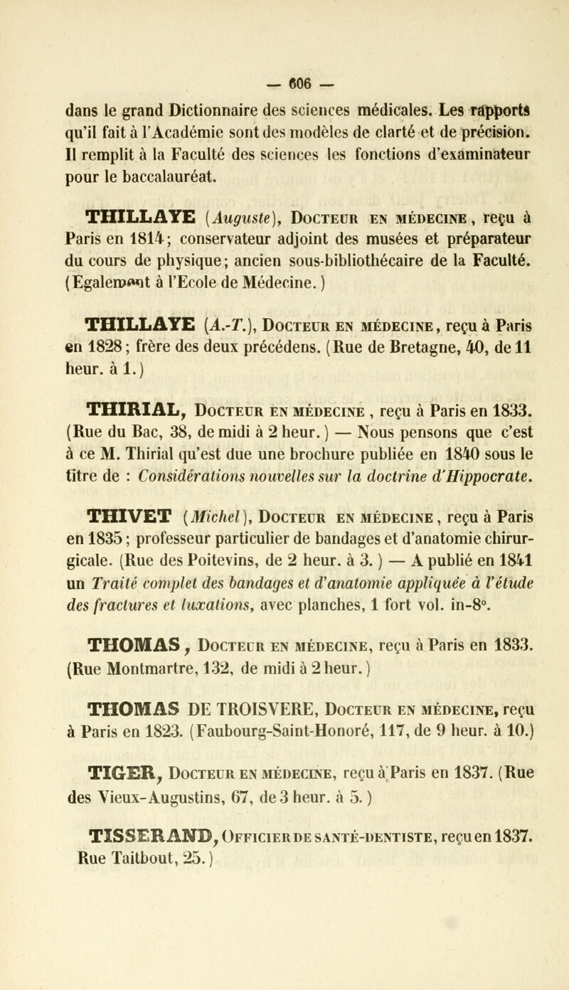 dans le grand Dictionnaire des sciences médicales. Les rapports qu'il fait à l'Académie sont des modèles de clarté et de précision. Il remplit à la Faculté des sciences les fonctions d'examinateur pour le baccalauréat. THILLAYE {Auguste), Docteur en médecine, reçu à Paris en 1814 ; conservateur adjoint des musées et préparateur du cours de physique ; ancien sous-bibliothécaire de la Faculté. (Egaleront à l'Ecole de Médecine. ) THILLAYE [A.-T.), Docteur en médecine, reçu à Paris en 1828 ; frère des deux précédens. (Rue de Bretagne, 40, de 11 heur, à 1.) THIRIAL, Docteur en médecine , reçu à Paris en 1833. (Rue du Bac, 38, de midi à 2 heur. ) — Nous pensons que c'est à ce M. Thirial qu'est due une brochure publiée en 1840 sous le titre de : Considérations nouvelles sur la doctrine d'Hippocrate. THIVET (Michel), Docteur en médecine, reçu à Paris en 1835 ; professeur particulier de bandages et d'anatomie chirur- gicale. (Rue des Poitevins, de 2 heur, à 3. ) — A publié en 1841 un Traité complet des bandages et d'anatomie appliquée à l'étude des fractures et luxations, avec planches, 1 fort vol. in-8°. THOMAS, Docteur en médecine, reçu à Paris en 1833. (Rue Montmartre, 132, de midi à 2 heur. ) THOMAS DE TROISVERE, Docteur en médecine, reçu à Paris en 1823. (Faubourg-Saint-Honoré, 117, de 9 heur, à 10.) TIGER, Docteur en médecine, reçu à;Paris en 1837. (Rue des Vieux-Augustins, 67, de 3 heur, à 5. ) TISSERAND, Officierde santé-dentiste, reçu en 1837. Rue Taitbout, 25. )