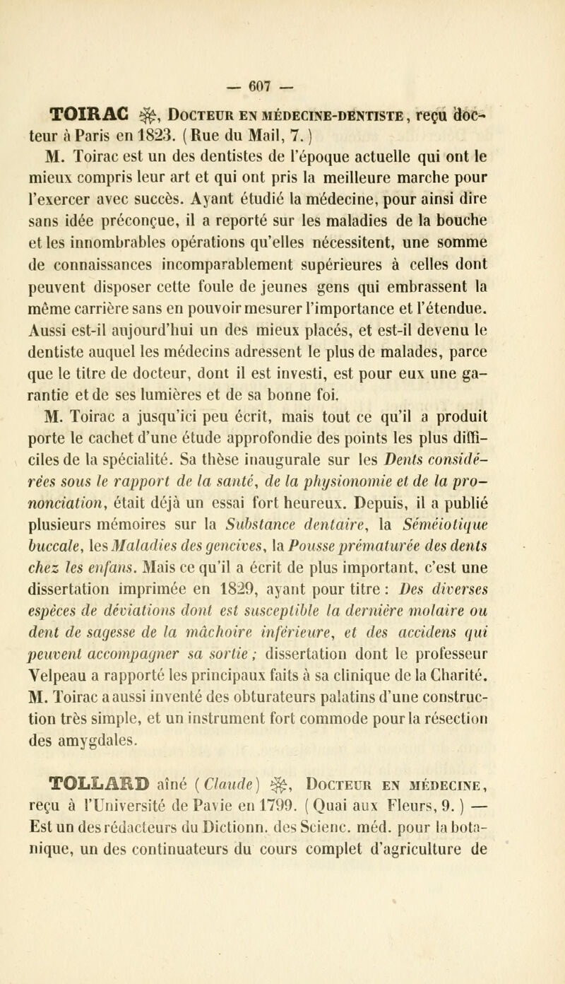 TOIR AC ^, Docteur en médecine-dentiste , reçu doc- teur à Paris en 1823. ( Rue du Mail, 7. ) M. Toirac est un des dentistes de l'époque actuelle qui ont le mieux compris leur art et qui ont pris la meilleure marche pour l'exercer avec succès. Ayant étudié la médecine, pour ainsi dire sans idée préconçue, il a reporté sur les maladies de la bouche et les innombrables opérations qu'elles nécessitent, une somme de connaissances incomparablement supérieures à celles dont peuvent disposer cette foule de jeunes gens qui embrassent la môme carrière sans en pouvoir mesurer l'importance et l'étendue. Aussi est-il aujourd'hui un des mieux placés, et est-il devenu le dentiste auquel les médecins adressent le plus de malades, parce que le titre de docteur, dont il est investi, est pour eux une ga- rantie et de ses lumières et de sa bonne foi. M. Toirac a jusqu'ici peu écrit, mais tout ce qu'il a produit porte le cachet d'une étude approfondie des points les plus diffi- ciles de la spécialité. Sa thèse inaugurale sur les Dents considé- rées sous le rapport de la santé, de la physionomie et de la pro- nonciation, était déjà un essai fort heureux. Depuis, il a publié plusieurs mémoires sur la Substance dentaire, la Séméiotique buccale, les Maladies des gencives, la Pousse prématurée des dents chez les enfans. Mais ce qu'il a écrit de plus important, c'est une dissertation imprimée en 1829, ayant pour titre : Des diverses espèces de déviations dont est susceptible la dernière molaire ou dent de sagesse de la mâchoire inférieure, et des accidens qui peuvent accompagner sa sortie ; dissertation dont le professeur Velpeau a rapporté les principaux faits à sa clinique de la Charité. M. Toirac a aussi inventé des obturateurs palatins d'une construc- tion très simple, et un instrument fort commode pour la résection des amygdales. TQLLARD aîné (Claude) $£, Docteur en médecine, reçu à l'Université de Pavie en 1799. ( Quai aux Fleurs, 9. ) — Est un des rédacteurs du Dictionn. des Scienc. méd. pour la bota- nique, un des continuateurs du cours complet d'agriculture de