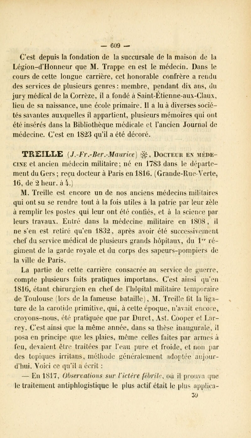 C'est depuis la fondation de la succursale de la maison de la Légion-d'Honneur que M. Trappe en est le médecin. Dans le cours de cette longue carrière, cet honorable confrère a rendu des services de plusieurs genres : membre, pendant dix ans, du jury médical de la Gorrèze, il a fondé à Saint-Étienne-aux-Claux, lieu de sa naissance, une école primaire. Il a lu à diverses socié- tés savantes auxquelles il appartient, plusieurs mémoires qui ont été insérés dans la Bibliothèque médicale et l'ancien Journai de médecine. C'est en 1823 qu'il a été décoré. TREILLE {J.-Fr.-Ber.-Maurice) ^, Docteur en méde- cine et ancien médecin militaire; né en 1783 dans le départe- ment du Gers ; reçu docteur à Paris en 1816. (Grande-Rue-Verte, 16, de 2heur, ai.) M. Treille est encore un de nos anciens médecins militaires qui ont su se rendre tout à la fois utiles à la patrie par leur zèle à remplir les postes qui leur ont été confiés, et à la science par leurs travaux. Entré dans la médecine militaire en 1808 , il ne s'en est retiré qu'en 1832, après avoir été successivement chef du service médical de plusieurs grands hôpitaux, du 1er ré- giment de la garde royale et du corps des sapeurs-pompiers de la ville de Paris. La partie de cette carrière consacrée au service de guerre, compte plusieurs faits pratiques importans. C'est ainsi qu'en 1816, étant chirurgien en chef de l'hôpital militaire temporaire de Toulouse (lors de la fameuse bataille), M. Treille fit la liga- ture de la carotide primitive, qui, à cette époque, n'avait encore, croyons-nous, été pratiquée que par Duret, Ast. Cooper et Lar- rey. C'est ainsi que la même année, dans sa thèse inaugurale, il posa en principe que les plaies, môme celles faites par armes à feu, devaient être traitées par l'eau pure et froide, et non par des topiques irritans, méthode généralement adoptée aujour- d'hui. Voici ce qu'il a écrit : — En 1817, Observatio?is sur l'ictère fébrile, où il prouva que le traitement antiphlogistique le plus actif était le plus applica- 39