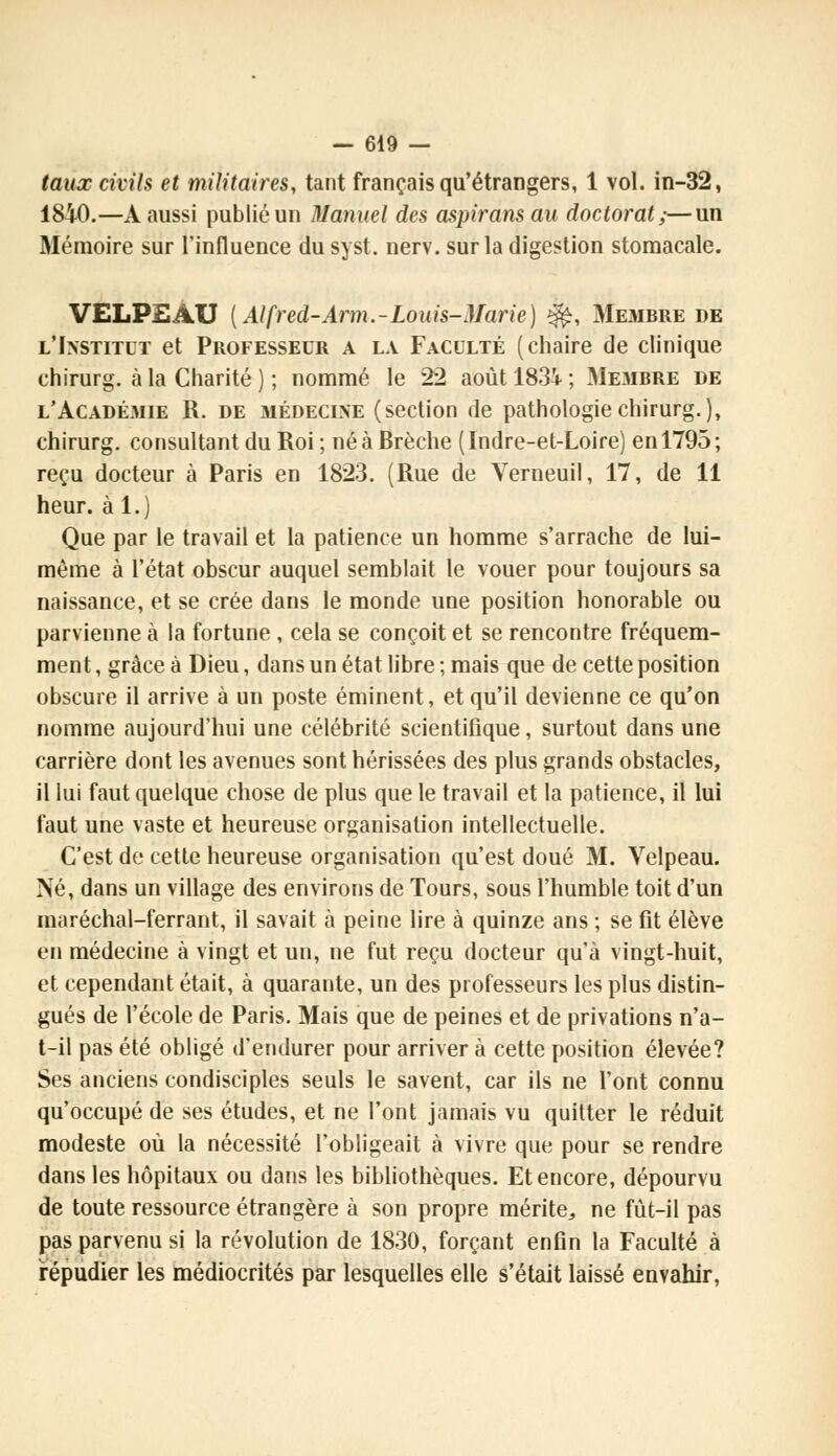 taux civils et militaires, tant français qu'étrangers, 1 vol. in-32, 1840.—A aussi publié un Manuel des aspirans au doctorat;—un Mémoire sur l'influence du syst. nerv. sur la digestion stomacale. VELPEAU ( Alfred-Arm.-Louis-Marie) ^, Membre de l'Institut et Professeur a la Faculté (chaire de clinique chirurg. à la Charité ) ; nommé le 22 août 183i ; Membre de l'Académie R. de médecine (section de pathologie chirurg.), chirurg. consultant du Roi ; né à Brèche (Indre-et-Loire) en 1795; reçu docteur à Paris en 1823. (Rue de Verneuil, 17, de 11 heur, àl.) Que par le travail et la patience un homme s'arrache de lui- même à l'état obscur auquel semblait le vouer pour toujours sa naissance, et se crée dans le monde une position honorable ou parvienne à la fortune , cela se conçoit et se rencontre fréquem- ment , grâce à Dieu, dans un état libre ; mais que de cette position obscure il arrive à un poste éminent, et qu'il devienne ce qu'on nomme aujourd'hui une célébrité scientifique, surtout dans une carrière dont les avenues sont hérissées des plus grands obstacles, il lui faut quelque chose de plus que le travail et la patience, il lui faut une vaste et heureuse organisation intellectuelle. C'est de cette heureuse organisation qu'est doué M. Velpeau. Né, dans un village des environs de Tours, sous l'humble toit d'un maréchal-ferrant, il savait à peine lire à quinze ans ; se fit élève en médecine à vingt et un, ne fut reçu docteur qu'à vingt-huit, et cependant était, à quarante, un des professeurs les plus distin- gués de l'école de Paris. Mais que de peines et de privations n'a- t-il pas été obligé d'endurer pour arriver à cette position élevée? Ses anciens condisciples seuls le savent, car ils ne l'ont connu qu'occupé de ses études, et ne l'ont jamais vu quitter le réduit modeste où la nécessité l'obligeait à vivre que pour se rendre dans les hôpitaux ou dans les bibliothèques. Et encore, dépourvu de toute ressource étrangère à son propre mérite, ne fùt-il pas pas parvenu si la révolution de 1830, forçant enfin la Faculté à répudier les médiocrités par lesquelles elle s'était laissé envahir,