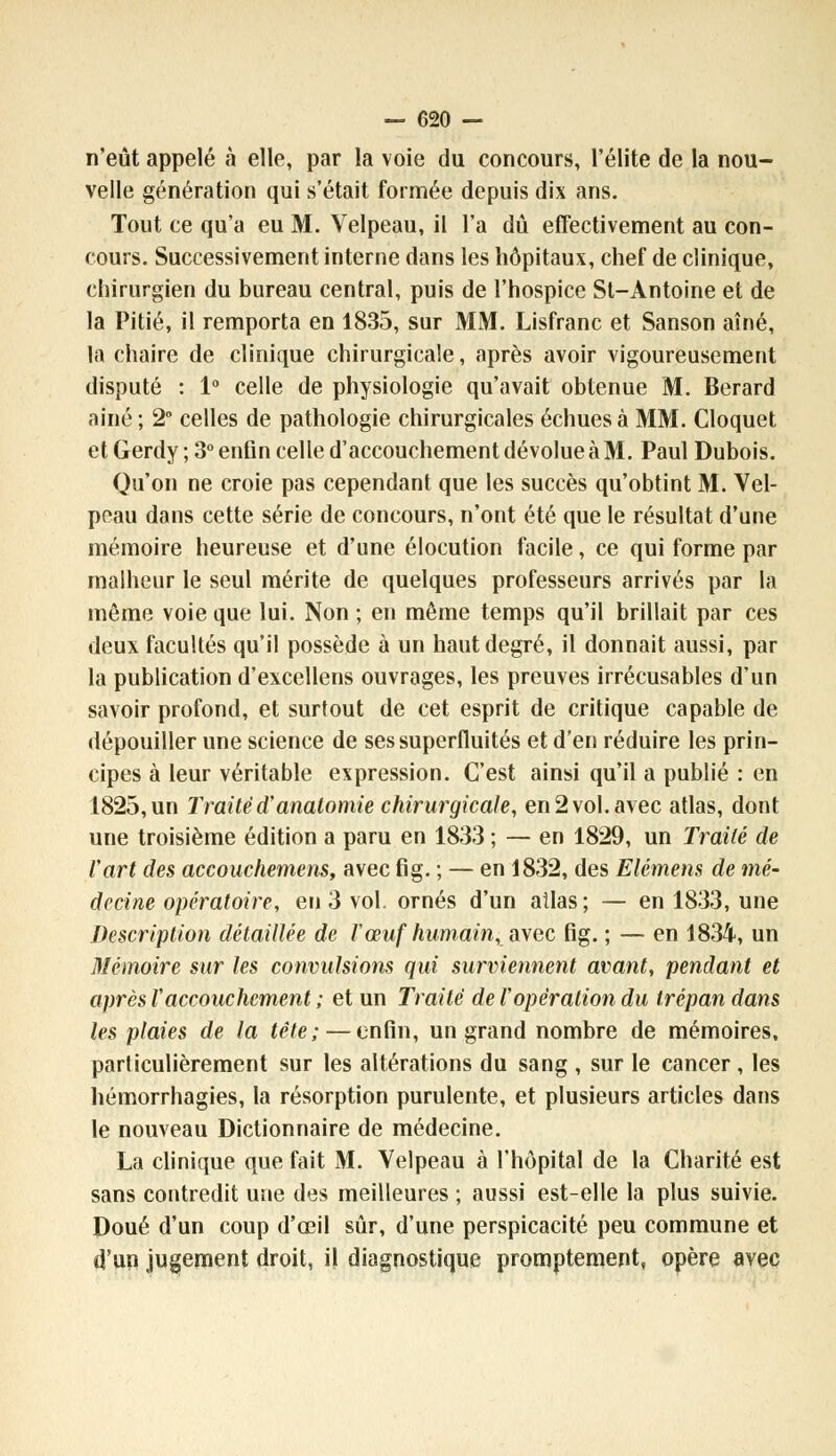 n'eût appelé à elle, par la voie du concours, l'élite de la nou- velle génération qui s'était formée depuis dix ans. Tout ce qu'a eu M. Velpeau, il l'a dû effectivement au con- cours. Successivement interne dans les hôpitaux, chef de clinique, chirurgien du bureau central, puis de l'hospice St-Antoine et de la Pitié, il remporta en 1835, sur MM. Lisfranc et Sanson aîné, la chaire de clinique chirurgicale, après avoir vigoureusement disputé : 1° celle de physiologie qu'avait obtenue M. Berard aine ; 2° celles de pathologie chirurgicales échues à MM. Cloquet et Gerdy ; 3° enfin celle d'accouchement dévolue à M. Paul Dubois. Qu'on ne croie pas cependant que les succès qu'obtint M. Vel- peau dans cette série de concours, n'ont été que le résultat d'une mémoire heureuse et d'une élocution facile, ce qui forme par malheur le seul mérite de quelques professeurs arrivés par la même voie que lui. Non ; en même temps qu'il brillait par ces deux facultés qu'il possède à un haut degré, il donnait aussi, par la publication d'excellens ouvrages, les preuves irrécusables d'un savoir profond, et surtout de cet esprit de critique capable de dépouiller une science de sessuperfluités et d'en réduire les prin- cipes à leur véritable expression. C'est ainsi qu'il a publié : en 1825, un Traited'anatomie chirurgicale, en 2 vol. avec atlas, dont une troisième édition a paru en 1833 ; — en 1829, un Traité de l'art des accouchemens, avec fig. ; — en 1832, des Elément de mé- decine opératoire, en 3 vol. ornés d'un ailas; — en 1833, une Description détaillée de ïœuf humain,avec fig. ; — en 1834, un Mémoire sur les convulsions qui surviennent avant, pendant et après Vaccouchement ; et un Traité de l'opération du trépan dans les plaies de la tête; — enfin, un grand nombre de mémoires, particulièrement sur les altérations du sang , sur le cancer, les hémorrhagies, la résorption purulente, et plusieurs articles dans le nouveau Dictionnaire de médecine. La clinique que fait M. Velpeau à l'hôpital de la Charité est sans contredit une des meilleures ; aussi est-elle la plus suivie. Doué d'un coup d'œil sûr, d'une perspicacité peu commune et d'un jugement droit, il diagnostique promptement, opère avec