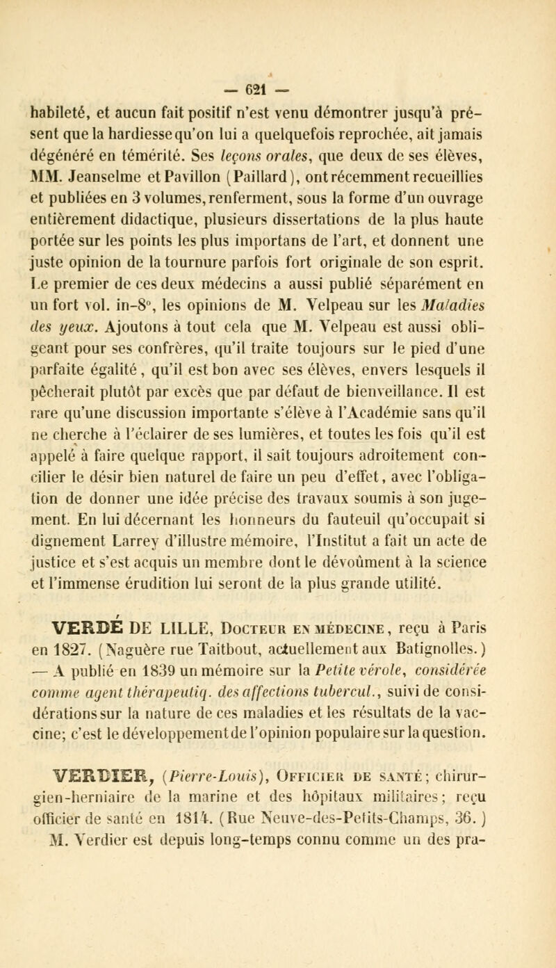 habileté, et aucun fait positif n'est venu démontrer jusqu'à pré- sent que la hardiesse qu'on lui a quelquefois reprochée, ait jamais dégénéré en témérité. Ses leçons orales, que deux de ses élèves, MM. Jeanselme et Pavillon (Paillard), ont récemment recueillies et publiées en 3 volumes, renferment, sous la forme d'un ouvrage entièrement didactique, plusieurs dissertations de la plus haute portée sur les points les plus importans de l'art, et donnent une juste opinion de la tournure parfois fort originale de son esprit. Le premier de ces deux médecins a aussi publié séparément en un fort vol. in-8°, les opinions de M. Velpeau sur les Maladies des yeux. Ajoutons à tout cela que M. Velpeau est aussi obli- geant pour ses confrères, qu'il traite toujours sur le pied d'une parfaite égalité, qu'il est bon avec ses élèves, envers lesquels il pécherait plutôt par excès que par défaut de bienveillance. Il est rare qu'une discussion importante s'élève à l'Académie sans qu'il ne cherche à l'éclairer de ses lumières, et toutes les fois qu'il est appelé à faire quelque rapport, il sait toujours adroitement con- cilier le désir bien naturel de faire un peu d'effet, avec l'obliga- tion de donner une idée précise des travaux soumis à son juge- ment. En lui décernant les honneurs du fauteuil qu'occupait si dignement Larrey d'illustre mémoire, l'Institut a fait un acte de justice et s'est acquis un membre dont le dévoûment à la science et l'immense érudition lui seront de la plus grande utilité. VERBE DE LILLE, Docteur en médecine , reçu à Paris en 1827. (Naguère rue Taitbout, actuellement aux Batignolles. ) — A publié en 1839 un mémoire sur la Petite vérole, considérée comme agentthérapeutiq. désaffections tubercul., suivi de consi- dérations sur la nature de ces maladies et les résultats de la vac- cine; c'est le développementde l'opinion populaire sur la question. VERBIEB, (Pierre-Louis), Officiel de santé; chirur- gien-herniaire de la marine et des hôpitaux militaires; reçu officier de santé en 1814. (Rue Neuve-des-Petits-Champs, 36. ) M. Verdier est depuis long-temps connu comme un des pra-