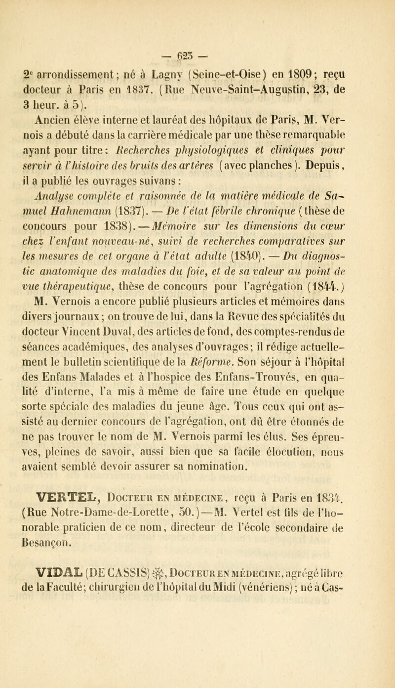 2e arrondissement; né à Lagny (Seine-et-Oise) en 1809; reçu docteur à Paris en 1837. (Rue Neuve-Saint-Augustin, 23, de 3 heur, à 5). Ancien élève interne et lauréat des hôpitaux de Paris, M. Ver- nois a débuté dans la carrière médicale par une thèse remarquable ayant pour titre: Recherches physiologiques et cliniques pour servir à l'histoire des bruits des artères ( avec planches ). Depuis, il a publié les ouvrages suivans : Analyse complète et raisonnée de la matière médicale de Sa- muel Hahnemann (1837). — De l'état fébrile chronique (thèse de concours pour 1838).—Mémoire sur les dimensions du cœur chez l'enfant nouveau-né, suivi de recherches comparatives sur les mesures de cet organe à l'état adulte (1840). —Du diagnos- tic anatomique des maladies du foie, et de sa valeur au point de vue thérapeutique, thèse de concours pour l'agrégation (1844.) M. Vernois a encore publié plusieurs articles et mémoires dans divers journaux ; on trouve de lui, dans la Revue des spécialités du docteur Vincent Duval, des articles de fond, des comptes-rendus de séances académiques, des analyses d'ouvrages; il rédige actuelle- ment le bulletin scientifique de la Réforme. Son séjour à l'hôpital des Enfans Malades et à l'hospice des Enfans-Trouvés, en qua- lité d'interne, l'a mis à même de faire une étude en quelque sorte spéciale des maladies du jeune âge. Tous ceux qui ont as- sisté au dernier concours de l'agrégation, ont dû être étonnés de ne pas trouver le nom de M. Vernois parmi les élus. Ses épreu- ves, pleines de savoir, aussi bien que sa facile élocution, nous avaient semblé devoir assurer sa nomination. VERTEL, Docteur en médecine, reçu à Paris en 1834. (Rue Notre-Dame-de-Lorette, 50.)—M. Vertel est fils de l'ho- norable praticien de ce nom, directeur de l'école secondaire de Besançon. VIDAL (DE CASSIS) ^, Docteur en médecine, agrégé libre de laFaculté; chirurgien de l'hôpital du Midi (vénériens) ; né à Cas-