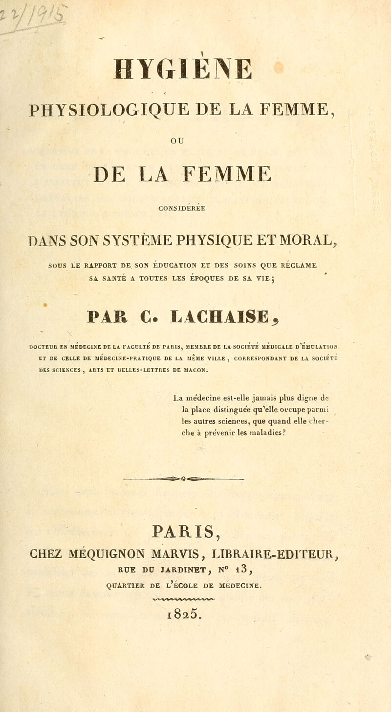 PHYSIOLOGIQUE DE LA FEMME, OU DE LA FEMME CONSIDEREE DANS SON SYSTÈME PHYSIQUE ET MORAL, SOUS LE RAPPORT DE SON EDUCATION ET DES SOINS QUE RECLAME SA SANTÉ A TOUTES LES EPOQUES DE SA VIE; PAR C. LACHAISEj DOCTEUR EN MEDECINE DE LA FACULTE DE PARIS, MEMBRE DE LA SOCIETE MEDICALE D EMULATION ET DE CELLE DE MEDEC1.«E-PRAT1QUE DE LA MEME VILLE , CORRESPONDANT DE LA SOCIETE DES SCIENCES, ARTS ET BELLES-LETTRES DE MAÇON. La médecine est-elle jamais plus digne de la place distinguée qu'elle occupe parmi les autres sciences, que quand elle cher- che à prévenir les maladies? PARIS, CHEZ MÉQUIGNON MARVIS, LIBRAIRE-EDITEUR, RUE D0 JARDINET, N° l3, QUARTIER DE l'ÉCOLE DE MEDECINE. 8^5.