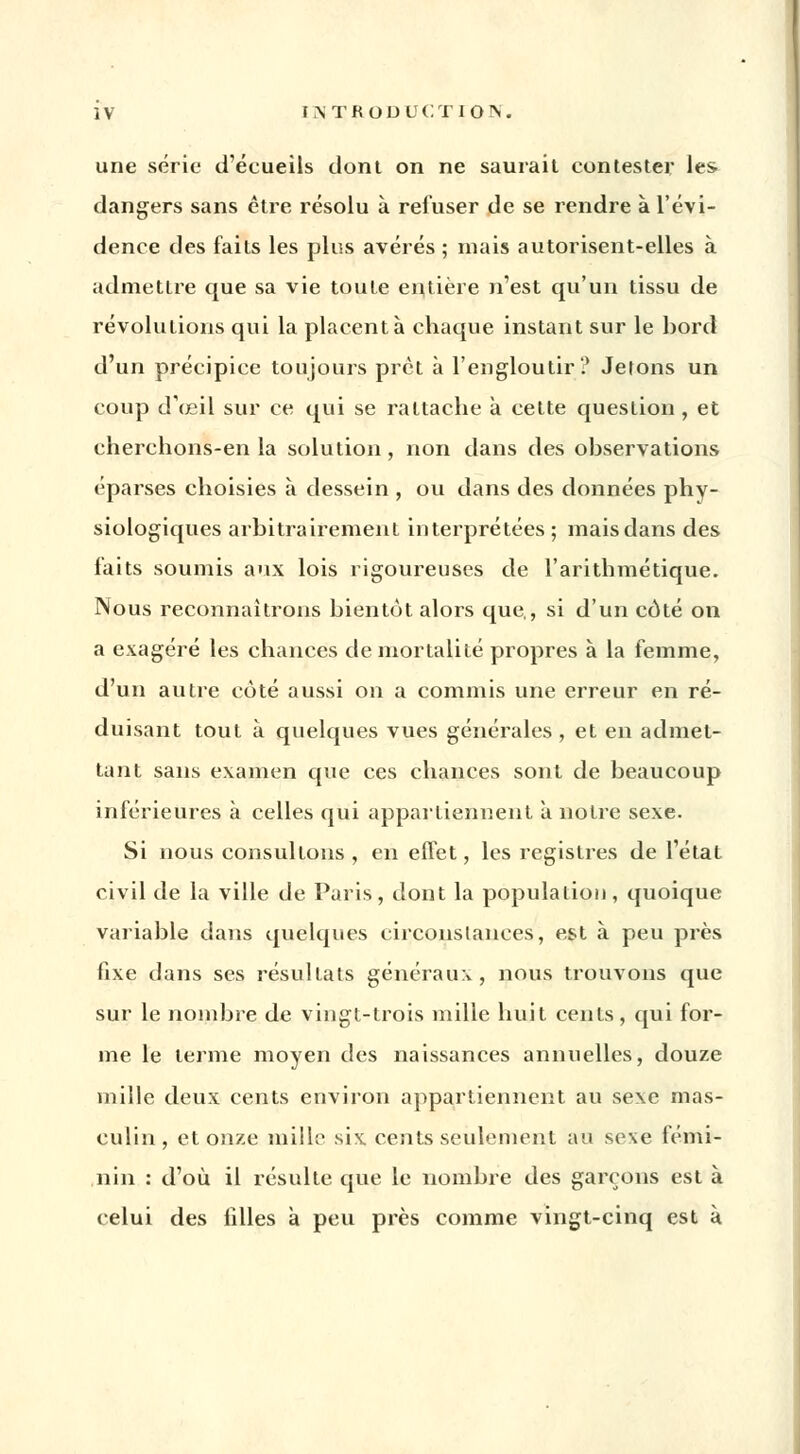 une série d'éeueils dont on ne saurait contester les. dangers sans être résolu à refuser de se rendre à l'évi- dence des faits les plus avérés ; mais autorisent-elles à admettre que sa vie toute entière n'est qu'un tissu de révolutions qui la placenta chaque instant sur le bord d'un précipice toujours prêt à l'engloutir? Jetons un coup d'œil sur ce qui se rattache à cette question , et cherchons-en la solution , non dans des observations éparses choisies à dessein , ou dans des données phy- siologiques arbitrairement interprétées ; mais dans des faits soumis aux lois rigoureuses de l'arithmétique. Nous reconnaîtrons bientôt alors que,, si d'un coté on a exagéré les chances de mortalité propres à la femme, d'un autre côté aussi on a commis une erreur en ré- duisant tout à quelques vues générales , et en admet- tant sans examen que ces chances sont de beaucoup inférieures à celles qui appartiennent a notre sexe. Si nous consultons , en effet, les registres de l'état civil de la ville de Paris, dont la population, quoique variable dans quelques circonstances, est à peu près fixe dans ses résultats généraux , nous trouvons que sur le nombre de vingt-trois mille huit cents, qui for- me le terme moyen des naissances annuelles, douze mille deux cents environ appartiennent au sexe mas- culin, et onze mille six cents seulement au sexe fémi- nin : d'où il résulte que le nombre des garçons est à celui des filles à peu près comme vingt-cinq est à