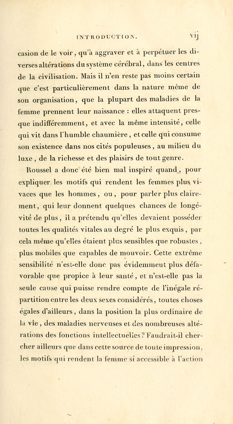 easion de le voir, qu'à aggraver et à perpétuer les di- verses altérations du système cérébral, dans les centres de la civilisation. Mais il n'en reste pas moins certain que c'est particulièrement dans la nature même de son organisation, que la plupart des maladies de la femme prennent leur naissance : elles attaquent pres- que indifféremment, et avec la même intensité, celle qui vit dans l'humble chaumière, et celle qui consume son existence dans nos cités populeuses, au milieu du luxe , de la richesse et des plaisirs de tout genre. Roussel a donc été bien mal inspiré quand_, pour expliquer les motifs qui rendent les femmes plus vi- vaces que les hommes , ou , pour parler plus claire- ment, qui leur donnent quelques chances de longé- vité de plus , il a prétendu qu'elles devaient posséder toutes les qualités vitales au degré le plus exquis , par cela même qu'elles étaient plus sensibles que robustes , plus mobiles que capables de mouvoir. Cette extrême sensibilité n'est-elle donc pas évidemmeut plus défa- vorable que propice à leur santé, et n'est-elle pas la seule cause qui puisse rendre compte de l'inégale ré- partition entre les deux sexes considérés, toutes choses égales d'ailleurs, dans la position la plus ordinaire de la vie , des maladies nerveuses et des nombreuses alté- rations des fonctions intellectuelles? Faudrait-il cher- cher ailleurs que dans cette source de toute impression, les motifs qui rendent la femme si accessible à l'action