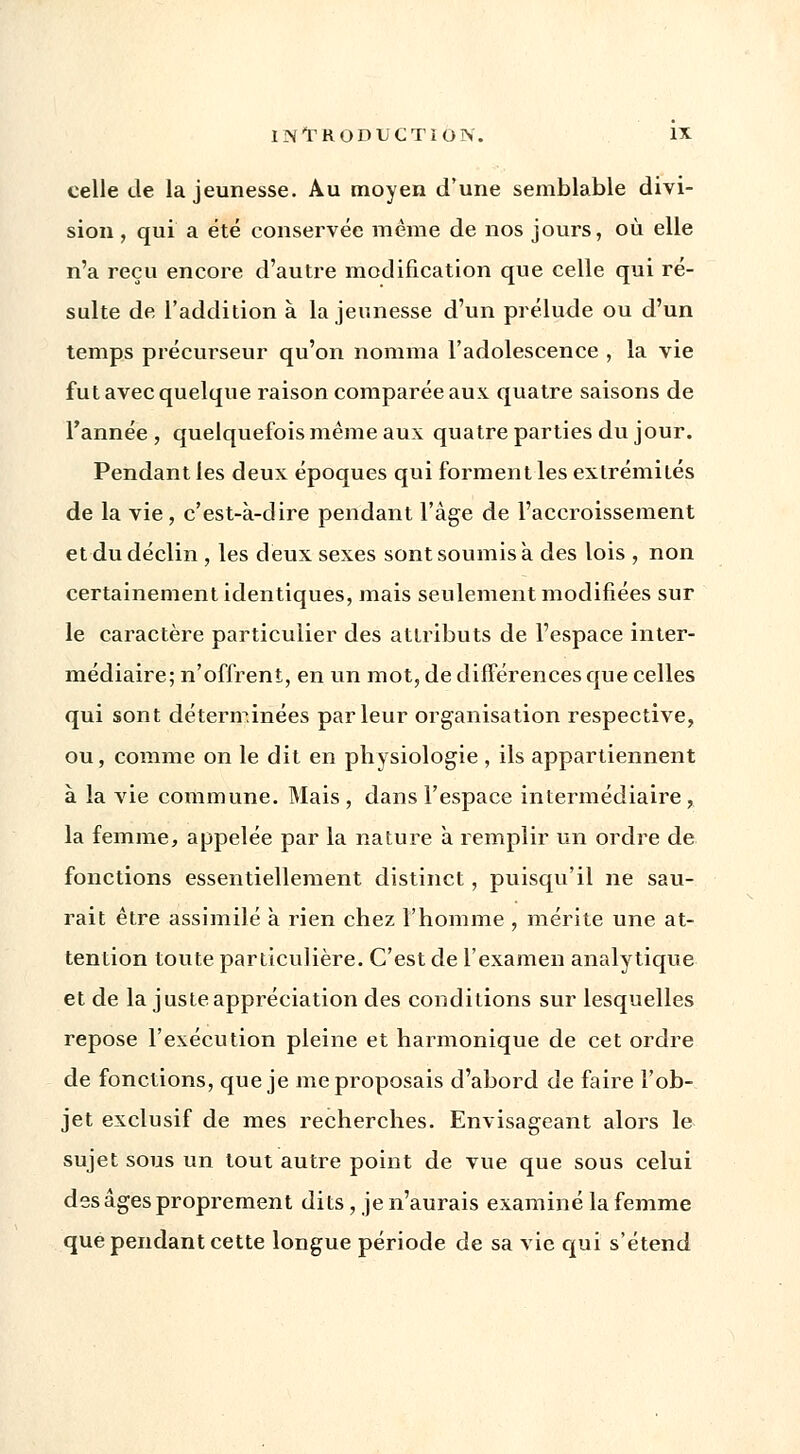 celle de la jeunesse. Au moyen d'une semblable divi- sion , qui a été conservée même de nos jours, où elle n'a reçu encore d'autre modification que celle qui ré- sulte de l'addition à la jeunesse d'un prélude ou d'un temps précurseur qu'on nomma l'adolescence , la vie fut avec quelque raison comparée aux. quatre saisons de l'année, quelquefois même aux quatre parties du jour. Pendant les deux époques qui forment les extrémités de la vie, c'est-à-dire pendant l'âge de l'accroissement et du déclin , les deux sexes sont soumis à des lois , non certainement identiques, mais seulement modifiées sur le caractère particulier des attributs de l'espace inter- médiaire; n'offrent, en un mot, de différences que celles qui sont déterminées parleur organisation respective, ou, comme on le dit en physiologie , ils appartiennent à la vie commune. Mais , dans l'espace intermédiaire, la femme, appelée par la nature a remplir un ordre de fonctions essentiellement distinct, puisqu'il ne sau- rait être assimilé à rien chez l'homme , mérite une at- tention toute particulière. C'est de l'examen analytique et de la juste appréciation des conditions sur lesquelles repose l'exécution pleine et harmonique de cet ordre de fonctions, que je me proposais d'abord de faire l'ob- jet exclusif de mes recherches. Envisageant alors le sujet sous un tout autre point de vue que sous celui des âges proprement dits, je n'aurais examiné la femme que pendant cette longue période de sa vie qui s'étend