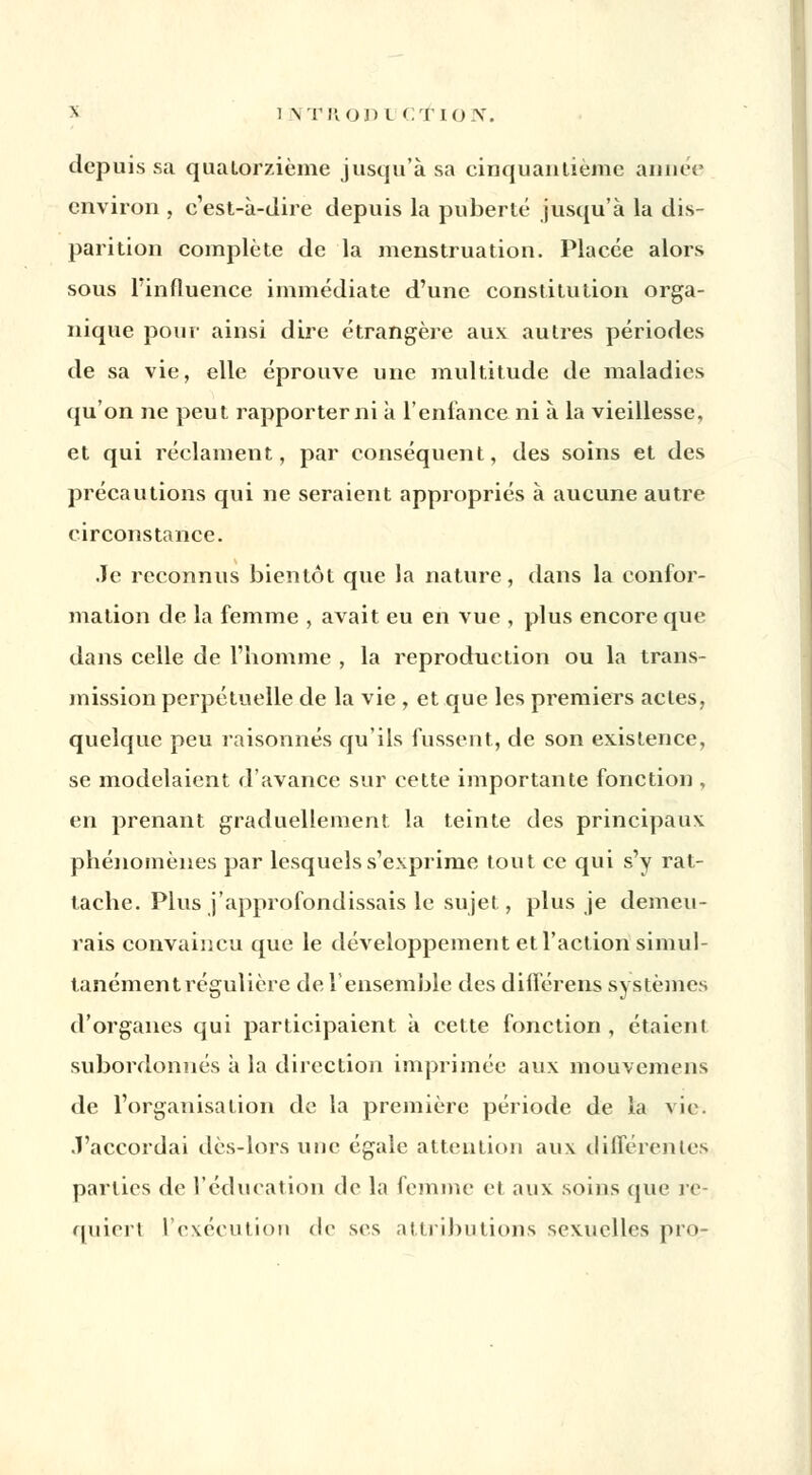 8 1 N'I'HOD L CTION. depuis sa quatorzième jusqu'à sa cinquantième année environ , c'est-à-dire depuis la puberté jusqu'à la dis- parition complète de la menstruation. Placée alors sous Pinfluence immédiate d'une constitution orga- nique pour ainsi dire étrangère aux autres périodes de sa vie, elle éprouve une multitude de maladies qu'on ne peut rapporter ni à l'enfance ni à la vieillesse, et qui réclament, par conséquent, des soins et des précautions qui ne seraient appropriés à aucune autre circonstance. Je reconnus bientôt que la nature, dans la confor- mation de la femme , avait eu en vue , plus encore que dans celle de l'homme , la reproduction ou la trans- mission perpétuelle de la vie , et que les premiers actes, quelque peu raisonnes qu'ils fussent, de son existence, se modelaient d'avance sur cette importante fonction , en prenant graduellement la teinte des principaux phénomènes par lesquels s'exprime tout ce qui s'y rat- tache. Plus j'approfondissais le sujet, plus je demeu- rais convaincu que le développement et l'action simul- tanément régulière de l'ensemble des différent systèmes d'organes qui participaient à cette fonction , étaient subordonnés à la direction imprimée aux mouvemens de l'organisation de la première période de la vie. .T'accordai dès-lors une égale attention aux différentes parties de l'éducation de la femme et aux soins que re- quiert l'exécution «le ses attributions sexuelles pro-