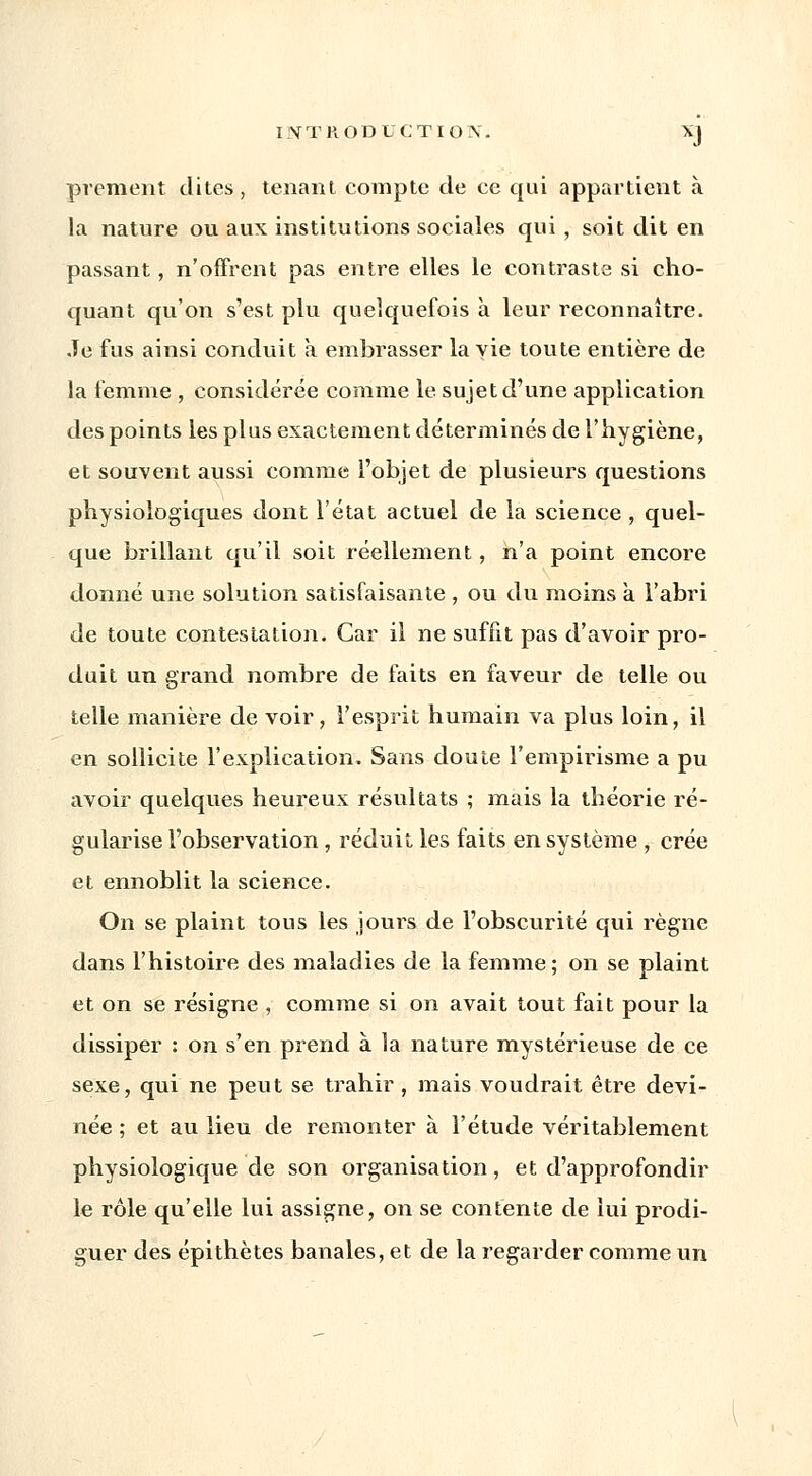 prement dites, tenant compte de ce qui appartient à la nature ou aux institutions sociales qui, soit dit en passant, n'offrent pas entre elles le contraste si cho- quant qu'on s'est plu quelquefois à leur reconnaître. Je fus ainsi conduit à embrasser la vie toute entière de la femme , considérée comme le sujet d'une application des points les plus exactement déterminés de l'hygiène, et souvent aussi comme l'objet de plusieurs questions physiologiques dont l'état actuel de la science , quel- que brillant qu'il soit réellement, n'a point encore donné une solution satisfaisante , ou du moins à l'abri de toute contestation. Car il ne suffit pas d'avoir pro- duit un grand nombre de faits en faveur de telle ou telle manière de voir, l'esprit humain va plus loin, il en sollicite l'explication. Sans doute l'empirisme a pu avoir quelques heureux résultats ; mais la théorie ré- gularise l'observation , réduit les faits en système , crée et ennoblit la science. On se plaint tous les joints de l'obscurité qui règne dans l'histoire des maladies de la femme; on se plaint et on se résigne , comme si on avait tout fait pour la dissiper : on s'en prend à la nature mystérieuse de ce sexe, qui ne peut se trahir , mais voudrait être devi- née ; et au lieu de remonter à l'étude véritablement physiologique de son organisation, et d'approfondir le rôle qu'elle lui assigne, on se contente de lui prodi- guer des épithètes banales, et de la regarder comme un