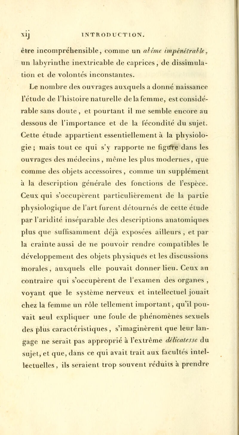 être incompréhensible, comme un abîme impénétrable, un labyrinthe inextricable de caprices, de dissimula- tion et de volontés inconstantes. Le nombre des ouvrages auxquels a donné naissance l'étude de l'histoire naturelle de la femme, est considé- rable sans doute , et pourtant il me semble encore au dessous de l'importance et de la fécondité du sujet. Cette étude appartient essentiellement à la physiolo- gie ; mais tout ce qui s'y rapporte ne figifre dans les ouvrages des médecins , même les plus modernes, que comme des objets accessoires, comme un supplément à la description générale des fonctions de l'espèce. Ceux qui s'occupèrent particulièrement de la partie physiologique de l'art furent détournés de cette étude par l'aridité inséparable des descriptions anatomiques plus que suffisamment déjà exposées ailleurs , et par la crainte aussi de ne pouvoir rendre compatibles le développement des objets physiques et les discussions morales, auxquels elle pouvait donner lieu. Ceux au contraire qui s'occupèrent de l'examen des organes , voyant que le système nerveux et intellectuel jouait chez la femme un rôle tellement important, qu'il pou- vait seul expliquer une foule de phénomènes sexuels des plus caractéristiques , s'imaginèrent que leur lan- gage ne serait pas approprié à l'extrême délicatesse du sujet, et que, dans ce qui avait trait aux facultés intel- lectuelles, ils seraient trop souvent réduits à prendre