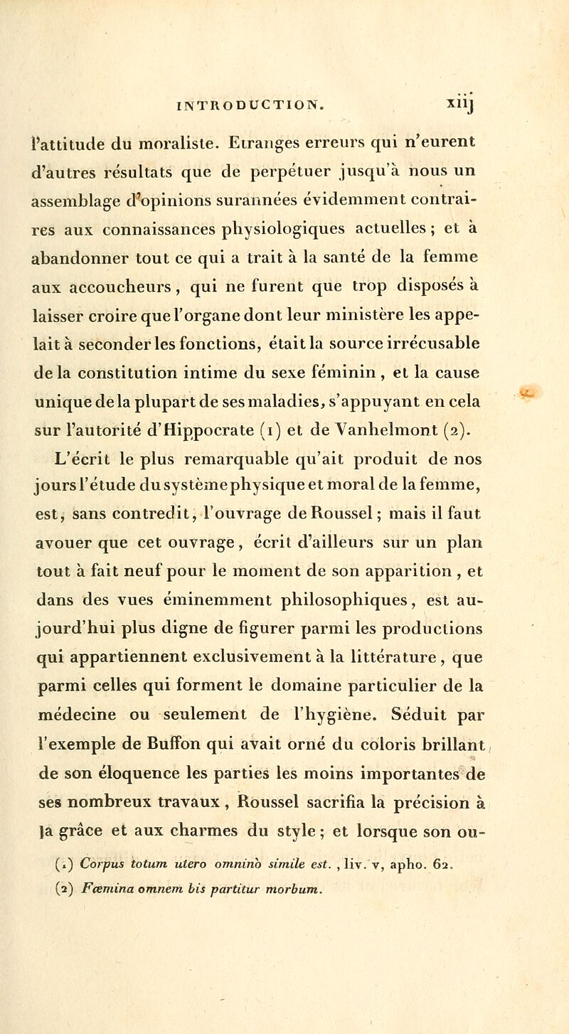 l'attitude du moraliste. Etranges erreurs qui n'eurent d'autres résultats que de perpétuer jusqu'à nous un assemblage d'opinions surannées évidemment contrai- res aux connaissances physiologiques actuelles ; et à abandonner tout ce qui a trait à la santé de la femme aux accoucheurs, qui ne furent que trop disposés à laisser croire que l'organe dont leur ministère les appe- lait à seconder les fonctions, était la source irrécusable delà constitution intime du sexe féminin, et la cause unique de la plupart de ses maladies, s'appuyant en cela sur l'autorité d'Hippocrate (i) et de Vanhelmont (2). L'écrit le plus remarquable qu'ait produit de nos jours l'étude du systèmephysique et moral de la femme, est, sans contredit, l'ouvrage de Roussel; mais il faut avouer que cet ouvrage, écrit d'ailleurs sur un plan tout à fait neuf pour le moment de son apparition , et dans des vues éminemment philosophiques, est au- jourd'hui plus digne de figurer parmi les productions qui appartiennent exclusivement à la littérature , que parmi celles qui forment le domaine particulier de la médecine ou seulement de l'hygiène. Séduit par l'exemple de Buflfon qui avait orné du coloris brillant de son éloquence les parties les moins importantes de ses nombreux travaux , Roussel sacrifia la précision à ]a grâce et aux charmes du style ; et lorsque son ou- (1) Corpus totum utero omninb simile est. , liv. v, apho. 62. (2) Fcemina omnem bis partitur morbum.