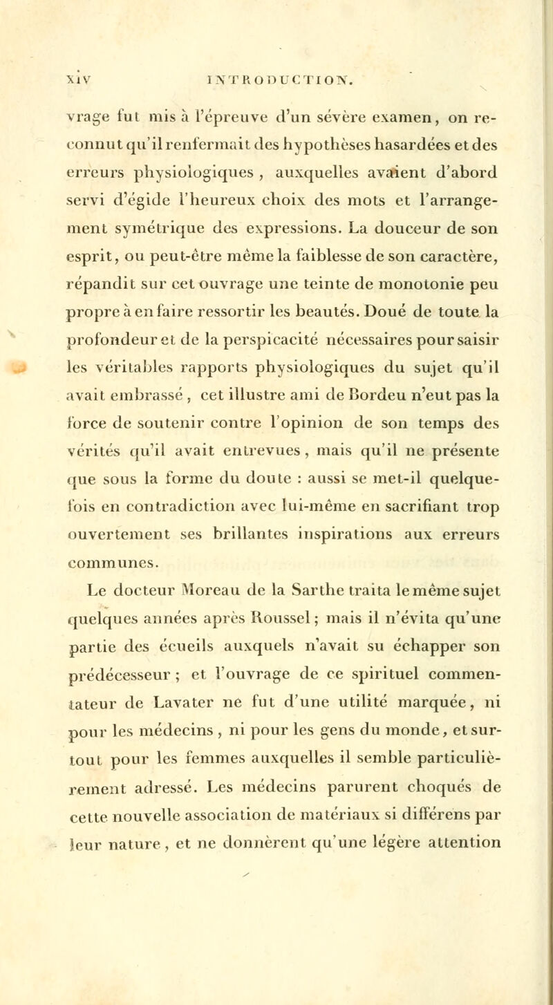 vrage fut mis à l'épreuve d'un sévère examen, on re- connut qu'il renfermait des hypothèses hasardées et des erreurs physiologiques , auxquelles avarient d'abord servi d'égide l'heureux choix des mots et l'arrange- ment symétrique des expressions. La douceur de son esprit, ou peut-être même la faiblesse de son caractère, répandit sur cet ouvrage une teinte de monotonie peu propre à en faire ressortir les beautés. Doué de toute la profondeur et de la perspicacité nécessaires pour saisir les véritables rapports physiologiques du sujet qu'il avait embrassé , cet illustre ami de Bordeu n'eut pas la force de soutenir contre l'opinion de son temps des vérités qu'il avait entrevues, mais qu'il ne présente que sous la forme du doute : aussi se met-il quelque- fois en contradiction avec lui-même en sacrifiant trop ouvertement ses brillantes inspirations aux erreurs communes. Le docteur Moreau de la Sarthe traita le même sujet quelques années après Roussel; mais il n'évita qu'une partie des écueils auxquels n'avait su échapper son prédécesseur ; et l'ouvrage de ce spirituel commen- tateur de Lavater ne fut d'une utilité marquée, ni pour les médecins , ni pour les gens du monde, et sur- tout pour les femmes auxquelles il semble particuliè- rement adressé. Les médecins parurent choqués de cette nouvelle association de matériaux si différons par leur nature, et ne donnèrent qu'une légère attention