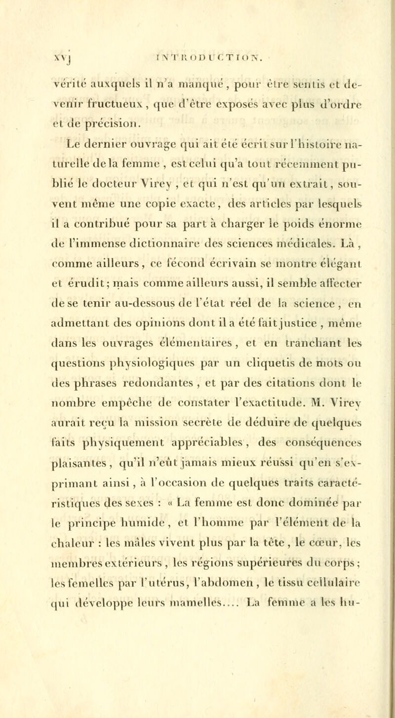 \\ j ! \ l ROD L (.TI(l N. vérité auxquels il 71'a manqué , pour être semis et de- venir fructueux, que d'être exposés avec plus d'ordre et de précision. Le dernier ouvrage qui ait été écrit sur l'histoire na- turelle delà femme , est celui qu'a tout récemment pu- blié le docteur Virey , et qui n'est qu'un extrait, sou- vent même une copie exacte, des articles par lesquels il a contribué pour sa part à charger le poids énorme de l'immense dictionnaire des sciences médicales. Là , comme ailleurs, ce fécond écrivain se montre élégant et érudit; mais comme ailleurs aussi, il semble affecter de se tenir au-dessous de l'état réel de la science, en admettant des opinions dont il a été fait justice , même dans les ouvrages élémentaires , et en tranchant les questions physiologiques par un cliquetis de mots ou des phrases redondantes , et par des citations dont le nombre empêche de constater l'exactitude. M. Virev aurait reçu la mission secrète de déduire de quelques faits physiquement appréciables, des conséquences plaisantes, qu'il n'eût jamais mieux réussi qu'en s'ex- primant ainsi, à l'occasion de quelques traits caracté- ristiques des sexes : « La femme est donc dominée par le principe humide , et l'homme par l'élément de la chaleur : les mâles vivent plus par la tête , le cœur, les membres extérieurs , les régions supérieures du corps ; les femelles par l'utérus, l'abdomen, le tissu cellulaire qui développe leurs mamelles— La femme a les lui-