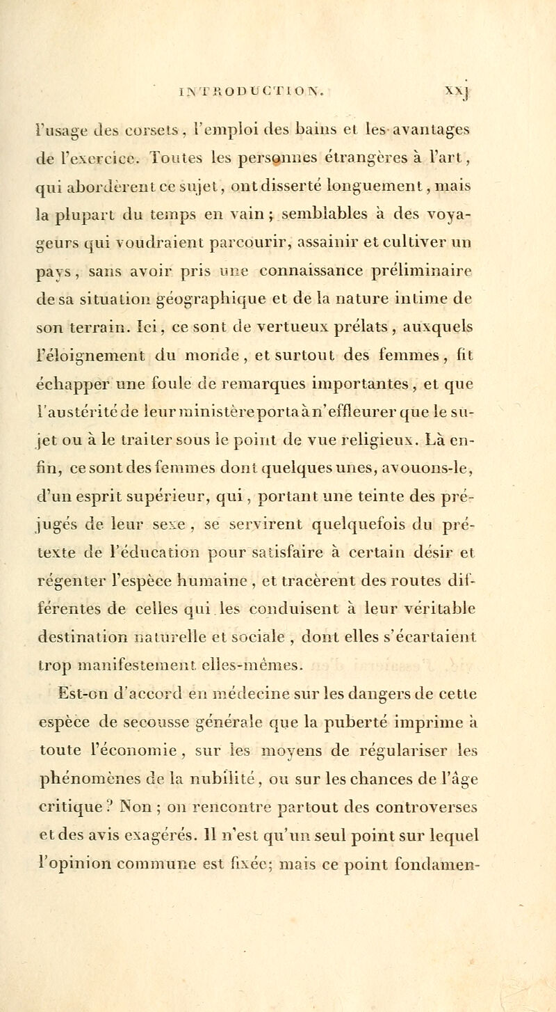 I.V1 'RODUCÏIOK. XX] l'usage des corsets, l'emploi des bains et les-avantages de remerciée. Toutes les personnes étrangères à l'art, qui abordèrent ce sujet, ont disserté longuement, mais la plupart du temps en vain ; semblables à des voya- geurs qui voudraient parcourir, assainir et cultiver un pavs, sans avoir pris une connaissance préliminaire de sa situation géographique et de la nature intime de son terrain. Ici, ce sont de vertueux prélats, auxquels l'éloignement du monde, et surtout des femmes, fit échapper une foule de remarques importantes, et que l'austéritéde leurministèreportaàn' effleurer que le su- jet ou à le traiter sous le point de vue religieux. Là en- fin, ce sont des femmes dont quelques unes, avouons-le, d'un esprit supérieur, qui, portant une teinte des pré- jugés de leur sexe , se servirent quelquefois du pré- texte de L'éducation pour satisfaire à certain désir et régenter l'espèce humaine , et tracèrent des routes dif- férentes de celles qui les conduisent à leur véritable destination naturelle et sociale , dont elles s'écartaient trop manifestement, elles-mêmes. Est-on d'accord en médecine sur les dangers de cette espèce de secousse générale que la puberté imprime a toute l'économie , sur les moyens de régulariser les phénomènes de la nubilité, ou sur les chances de l'âge critique ? Non ; on rencontre partout des controverses et des avis exagérés. 11 n'est qu'un seul point sur lequel l'opinion commune est fixée; mais ce point fondamen-