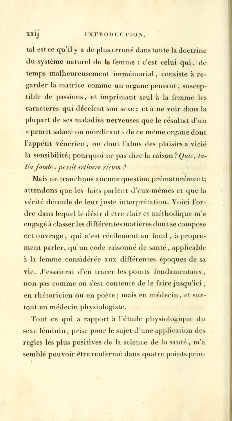 tal estce qu'il y a de plus erroné dans toute la doctrine du système naturel de la femme : c'est celui qui, de temps malheureusement immémorial, consiste à re- garder la matrice comme un organe pensant, suscep- tible de passions, et imprimant seul à la femme les caractères qui décèlent son sexe ; et a ne voir dans la plupart de ses maladies nerveuses que le résultat d'un « prurit salace ou mordicant» de ce même organe dont l'appétit vénérien , ou dont l'abus des plaisirs a vicié la sensibilité; pourquoi ne pas dire la raison ?Quis, fa- ite/ fandc, pessit rétinere risum? Mais ne tranchons aucune question prématurément; attendons que les faits parlent d'eux-mêmes et que la vérité découle de leur juste interprétation. Voici l'or- dre dans lequel le désir d'être clair et méthodique m'a engagé à classer les différentes matières dont se compose cet ouvrage , qui n'est réellement au fond , à propre- ment parler, qu'un code raisonné de santé , applicable à la femme considérée aux différentes époques de sa vie. J'essaierai d'en tracer les points fondamentaux, non pas comme on s'est contenté de le faire jusqu'ici, en rhétoricien ou en poète ; mais en médecin, et sur- tout en médecin physiologiste. Tout ce qui a rapport à l'étude physiologique du sexe féminin , prise pour le sujet d'une application des règles les plus positives de la science de la santé , m'a semblé pouvoir être renfermé dans quatre points prin-