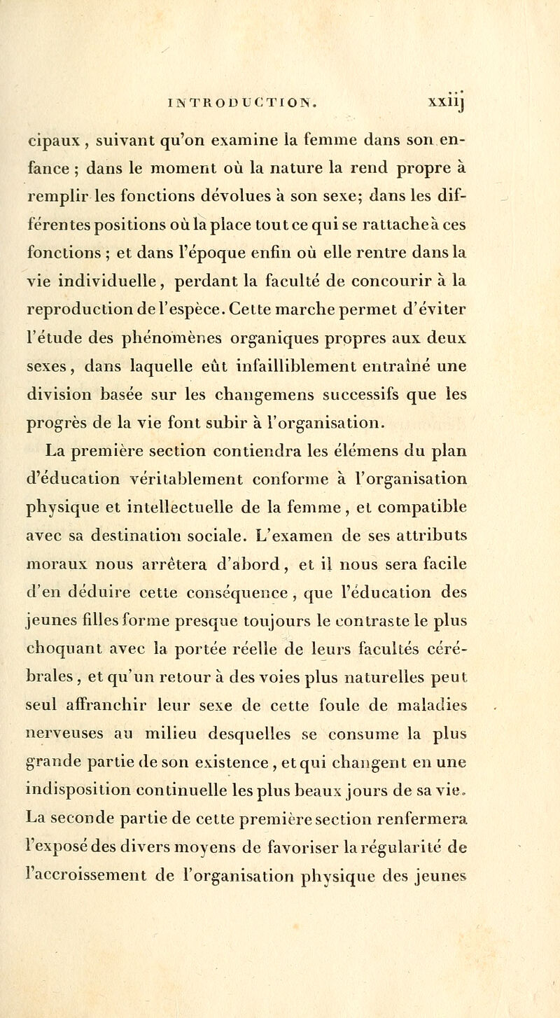 cipaux, suivant qu'on examine la femme dans son en- fance ; dans le moment où la nature la rend propre à remplir les fonctions dévolues à son sexe; dans les dif- férentes positions où la place tout ce qui se rattache à ces fonctions ; et dans l'époque enfin où elle rentre dans la vie individuelle, perdant la faculté de concourir à la reproduction de l'espèce. Cette marche permet d'éviter l'étude des phénomènes organiques propres aux deux sexes, dans laquelle eût infailliblement entraîné une division basée sur les changemens successifs que les progrès de la vie font subir à l'organisation. La première section contiendra les élémens du plan d'éducation véritablement conforme à l'organisation physique et intellectuelle de la femme, et compatible avec sa destination sociale. L'examen de ses attributs moraux nous arrêtera d'abord, et il nous sera facile d'en déduire cette conséquence , que l'éducation des jeunes filles forme presque toujours le contraste le plus choquant avec la portée réelle de leurs facultés céré- brales , et qu'un retour à des voies plus naturelles peut seul affranchir leur sexe de cette foule de maladies nerveuses au milieu desquelles se consume la plus grande partie de son existence , et qui changent en une indisposition continuelle les plus beaux jours de sa vie. La seconde partie de cette première section renfermera l'exposé des divers moyens de favoriser la régularité de l'accroissement de l'organisation physique des jeunes