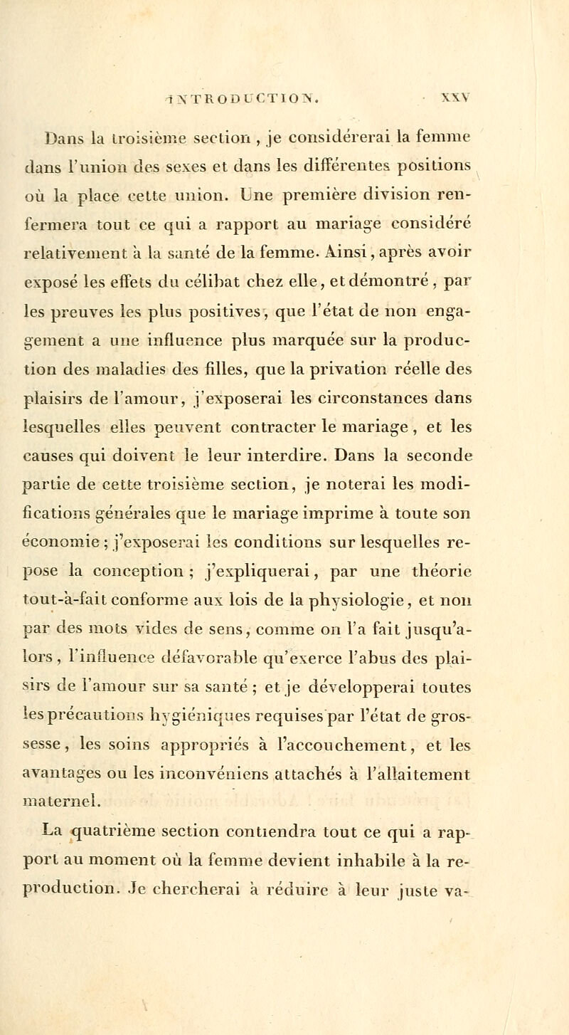 Dans la troisième section , je considérerai la femme dans l'union des sexes et dans les différentes positions où la place cette union. Une première division ren- fermera tout ce qui a rapport au mariage considéré relativement à la santé de la femme. Ainsi, après avoir exposé les effets du célibat chez elle, et démontré , par les preuves les plus positives, que l'état de non enga- gement a une influence plus marquée sur la produc- tion des maladies des filles, que la privation réelle des plaisirs de l'amour, j'exposerai les circonstances dans lesquelles elles peuvent contracter le mariage , et les causes qui doivent le leur interdire. Dans la seconde partie de cette troisième section, je noterai les modi- fications générales que le mariage imprime à toute son économie ; j'exposerai les conditions sur lesquelles re- pose la conception ; j'expliquerai, par une théorie tout-a-fait conforme aux lois de la physiologie, et non par des mots vides de sens, comme on l'a fait jusqu'a- lors , l'influence défavorable qu'exerce l'abus des plai- sirs de l'amour sur sa santé ; et je développerai toutes les précautions hygiéniques requises par l'état de gros- sesse , les soins appropriés à l'accouchement, et les avantages ou les inconvéniens attachés à l'allaitement maternel. La quatrième section contiendra tout ce qui a rap- port au moment où la femme devient inhabile à la re- production. Je chercherai à réduire à leur juste va-