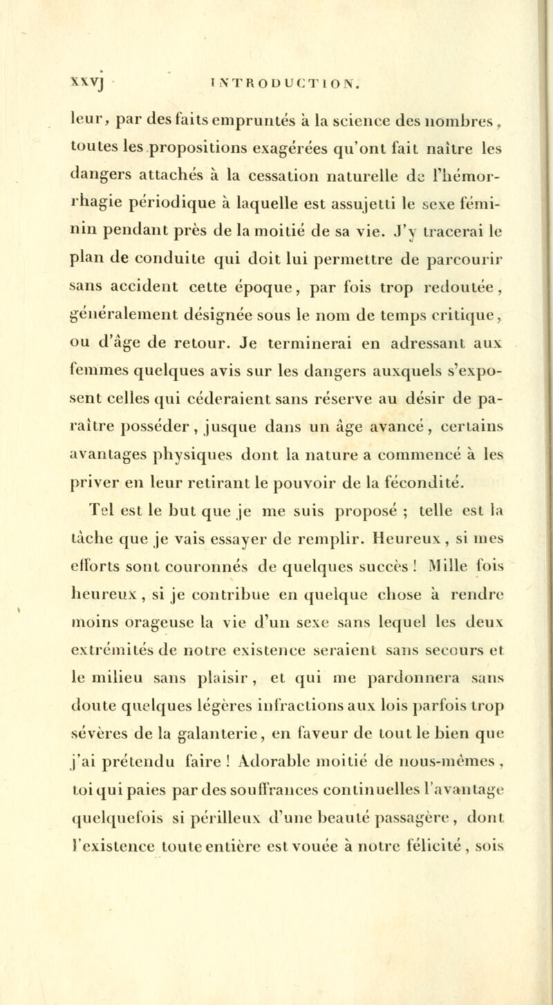 leur, par des faits empruntés à la science des nombres, toutes les propositions exagérées qu'ont fait naître les dangers attachés à la cessation naturelle de l'hémor- rhagie périodique à laquelle est assujetti le sexe fémi- nin pendant près de la moitié de sa vie. J'y tracerai le plan de conduite qui doit lui permettre de parcourir sans accident cette époque, par fois trop redoutée, généralement désignée sous le nom de temps critique, ou d'âge de retour. Je terminerai en adressant aux femmes quelques avis sur les dangers auxquels s'expo- sent celles qui céderaient sans réserve au désir de pa- raître posséder, jusque dans un âge avancé, certains avantages physiques dont la nature a commencé à les priver en leur retirant le pouvoir de la fécondité. Tel est le but que je me suis proposé ; telle est la tâche que je vais essayer de remplir. Heureux, si mes efforts sont couronnés de quelques succès ! Mille fois heureux , si je contribue en quelque chose à rendre moins orageuse la vie d'un sexe sans lequel les deux extrémités de notre existence seraient sans secours et. le milieu sans plaisir, et qui me pardonnera sans doute quelques légères infractions aux lois parfois trop sévères de la galanterie, en faveur de tout le bien que j'ai prétendu faire ! Adorable moitié de nous-mêmes , toi qui paies par des souffrances continuelles l'avantage quelquefois si périlleux d'une beauté passagère, dont l'existence toute entière est vouée à notre félicité , sois