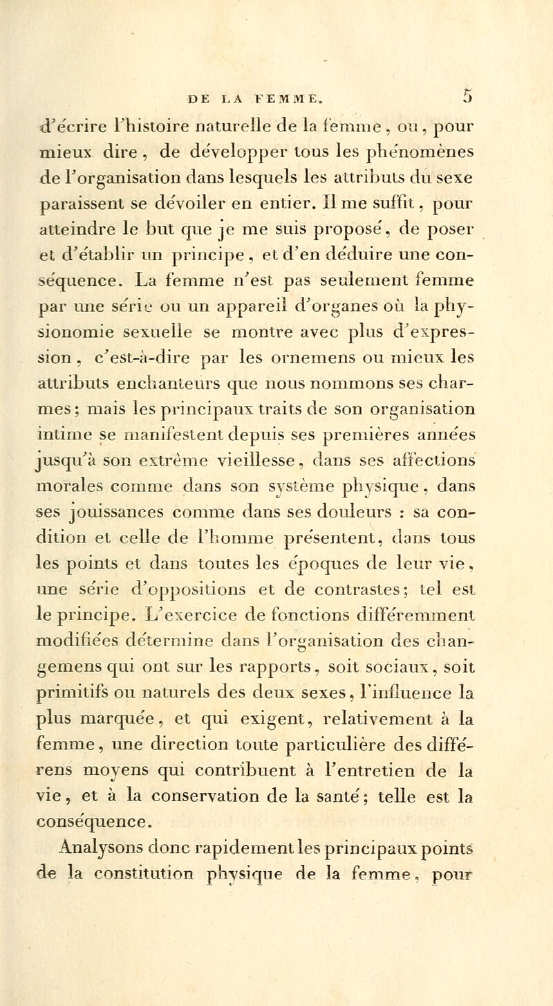 d'écrire l'histoire naturelle de la femme , ou , pour mieux dire , de développer tous les phénomènes de l'organisation dans lesquels les attributs du sexe paraissent se dévoiler en entier. Il me suffit, pour atteindre le but que je me suis proposé, de poser et d'établir un principe , et d'en déduire une con- séquence. La femme n'est pas seulement femme par une série ou un appareil d'organes où la phy- sionomie sexuelle se montre avec plus d'expres- sion , c'est-à-dire par les ornemens ou mieux les attributs enchanteurs que nous nommons ses char- mes ; mais les principaux traits de son organisation intime se manifestent depuis ses premières années jusqu'à son extrême vieillesse, dans ses affections morales comme dans son svstème phvsique, dans ses jouissances comme dans ses douleurs : sa con- dition et celle de l'homme présentent, dans tous les points et dans toutes les époques de leur vie, une série d'oppositions et de contrastes; tel est le principe. L'exercice de fonctions différemment modifiées détermine dans l'organisation des chan- gemens qui ont sur les rapports, soit sociaux, soit primitifs ou naturels des deux sexes, l'influence la plus marquée, et qui exigent, relativement à la femme, une direction toute particulière des diffé- rens moyens qui contribuent à l'entretien de la vie, et à la conservation de la santé ; telle est la conséquence. Analysons donc rapidement les principaux points d« la constitution physique de la femme, pour