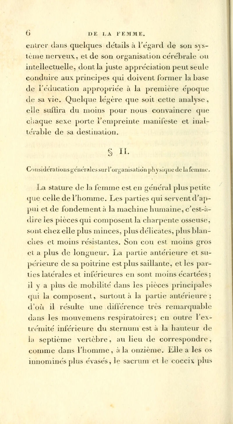 entier clans quelques de'tails à l'égard de son sys- tème nerveux, et de son organisation cérébrale on intellectuelle, dont la juste appréciation peut seule conduire aux principes qui doivent former la base de réducation appropriée à la première époque de sa vie. Quelque légère que soit cette analyse, elle suffira du moins pour nous convaincre que chaque sexe porte l'empreinte manifeste et inal- térable de sa destination. § II. C'Misiderationsgc'iHTales sur l'organisation physique de la femme. La stature de la femme est en général plus petite que celle de l'homme. Les parties qui servent d'ap- pui et de fondement à la machine humaine, c'est-;\- dire les pièces qui composent la charpente osseuse, sont chez elle plus minces, plus délicates, plus blan- ches et moins résistantes. Son cou est moins gros et a plus de longueur. La partie antérieure et su- périeure de sa poitrine est plus saillante, et les par- ties latérales et inférieures en sont moins écartées; il V a plus de mobilité dans les pièces principales qui la composent, surtout à la partie antérieure; d'où il résulte une différence très remarquable dans les mouvemens respiratoires; en outre F ex- trémité inférieure du sternum est à la hauteur de la septième vertèbre, au lieu de correspondre, comme dans l'homme, à la onzième. Elle a les os innommés plus évasés, le sacrum et le coccix. plus