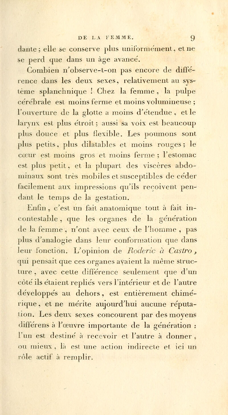 dante : elle se conserve plus uniformément, et ne se perd que dans un âge avance'. Combien n'observe-t-on pas encore de diffé- rence dans les deux sexes, relativement au sys- tème splanchnique ! Chez la femme , la pulpe ce're'brale est moins ferme et moins volumineuse ; l'ouverture de la glotte a moins d'étendue , el le larynx est plus e'troit ; aussi sa voix est beaucoup plus douce et plus flexible. Les poumons sont plus petits, plus dilatables et moins rouges ; le cœur est moins gros et moins ferme ; l'estomac est plus petit, et la plupart des viscères abdo- minaux sont très mobiles et susceptibles de ce'der facilement aux impressions qu'ils reçoivent pen- dant le temps de la gestation. Enfin, c'est un fait anatomique tout à fait in- contestable , que les organes de la ge'ne'ration de la femme , n'ont avec ceux de l'homme , pas plus d'analogie dans leur conformation que dans leur fonction. L'opinion de Rodertc à Castro, qui pensait que ces organes ayaient la même struc- ture , avec cette différence seulement que d'un côté ils étaient repliés vers l'intérieur et de l'autre développés au dehors, est entièrement chimé- rique , et ne mérite aujourd'hui aucune réputa- tion. Les deux sexes concourent par des moyens différens à l'œuvre importante de la génération : l'un est destiné à recevoir et l'autre à donner , ou mieux , là est une action indirecte et ici un rôle actif à remplir.