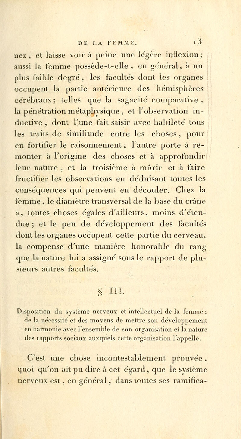 nez , et laisse voir à peine une légère inflexion ; aussi la femme possède-t-elle , en général, à un plus faible degré, les faculte's dont les organes occupent la partie ante'rieure des he'misplières cérébraux; telles que la sagacité comparative , la pénétration métaphysique , et l'observation in- ductive , dont Tune fait saisir avec habileté tous les traits de similitude entre les choses, pour en fortifier le raisonnement, l'autre porte à re- monter à l'origine des choses et à approfondir leur nature , et la troisième à mûrir et à faire fructifier les observations en déduisant toutes les conséquences qui peuvent en découler. Chez la femme , le diamètre transversal de la base du crâne a, toutes choses égales d'ailleurs, moins d'éten- due ; et le peu de développement des facultés dont les organes occupent cette partie du cerveau, la compense d'une manière honorable du rang que la nature lui a assigné sous le rapport de plu- sieurs autres facultés. § III. Disposition du système nerveux et intellectuel de la femme ; de la nécessite' et des moyens de mettre son développement en harmonie avec l'ensemble de son organisation et la nature des rapports sociaux auxquels cette organisation l'appelle. C'est une chose incontestablement prouvée, quoi qu'on ait pu dire à cet égard, que le système nerveux est, en général, dans toutes ses ramifica-