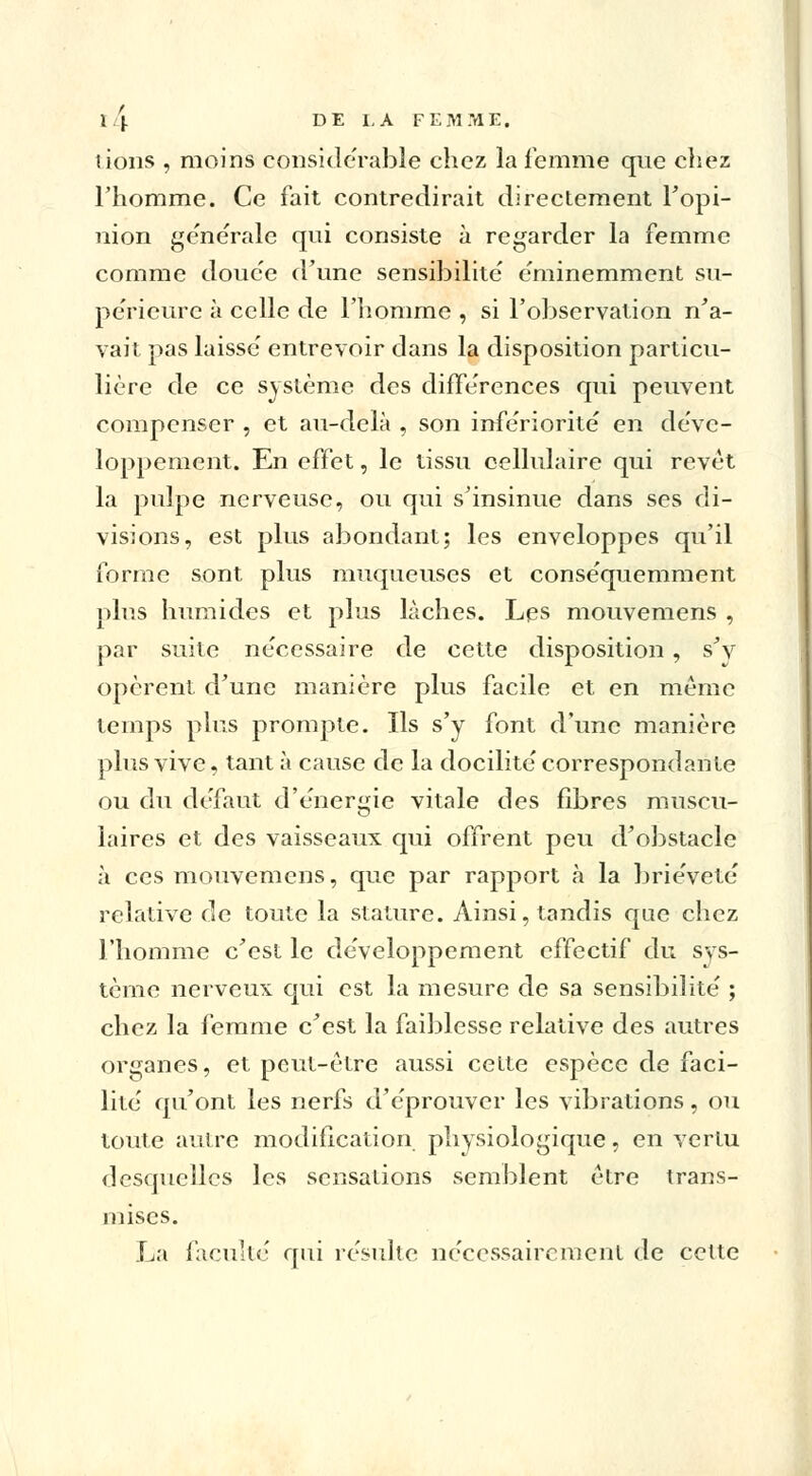 lions , moins considérable chez la femme que chez l'homme. Ce fait contredirait directement l'opi- nion générale qui consiste à regarder la femme comme douc'e d'une sensibilité éminemment su- périeure à celle de l'homme , si l'observation n'a- vait pas laisse' entrevoir dans la disposition particu- lière de ce système des différences qui peuvent compenser , et au-delà , son infériorité en déve- loppement. En effet, le tissu cellulaire qui revêt la pulpe nerveuse, ou qui s'insinue dans ses di- visions, est plus abondant; les enveloppes qu'il forme sont plus muqueuses et conséquemment plus humides et plus lâches. Les mouvemens , par suite nécessaire de cette disposition, s'v opèrent d'une manière plus facile et en même temps plus prompte. Ils s'y font d'une manière plus vive, tant à cause de la docilité correspondante ou du défaut d'énergie vitale des fibres muscu- laires et des vaisseaux qui offrent peu d'obstacle à ces mouvemens, que par rapport à la brièveté relative de toute la stature. Ainsi, tandis que chez l'homme c'est le développement effectif du sys- tème nerveux qui est la mesure de sa sensibilité ; chez la femme c'est la faiblesse relative des autres organes, et peut-être aussi celte espèce de faci- lité qu'ont les nerfs d'éprouver les vibrations, ou toute autre modification physiologique, en vertu desquelles les sensations semblent être trans- mises. La faculté qui résulte nécessairement de cette