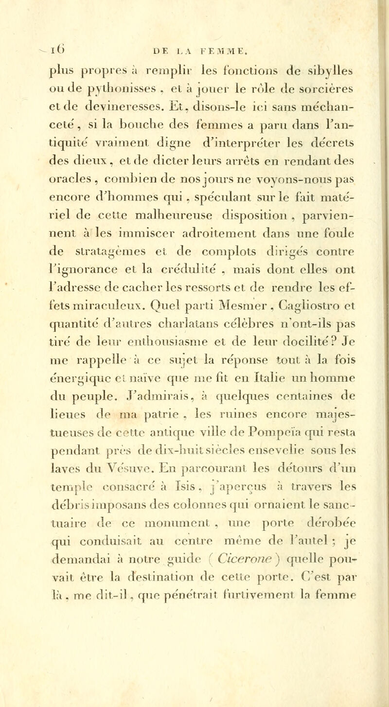 plus propres à remplir les fonctions de sibylles ou de pythonisses . et à jouer le rôle de sorcières et de devineresses. Et, disons-le ici sans méchan- ceté' , si la bouche des femmes a paru dans l'an- tiquité vraiment digne d'interpréter les décrets des dieux, et de dicter leurs arrêts en rendant des oracles, combien de nos jours ne voyons-nous pas encore d'hommes qui , spéculant sur le fait maté- riel de cette malheureuse disposition , parvien- nent à les immiscer adroitement dans une foule de stratagèmes et de complots dirigés contre l'ignorance et la crédulité , mais dont elles ont l'adresse de cacher les ressorts et. de rendre les ef- fets miraculeux. Quel parti Mesmer, Cagliostro et quantité d'autres charlatans célèbres n'ont-ils pas tiré de leur enthousiasme et de leur docilité? Je me rappelle à ce sirjct la réponse tout à la fois énergique ci naïve que me fit en Italie un homme du peuple. J'admirais, à quelques centaines de lieues de ma patrie , les ruines encore majes- tueuses de cette antique ville de Pompeïa qui resta pendant près de dix-huit siècles ensevelie sous les laves du Vésuve. En parcourant les détours d'un temple consacré à Isis, j'aperçus à travers les débrisimposans des colonnes qui ornaient le sanc- tuaire de ce monument , une porte dérobée qui conduisait au centre même de l'autel ; je demandai à notre guide ( Cicérone ) quelle pou- vait être la destination de cette porte. C'est par là . me dit-il, que pénétrait furtivement la femme