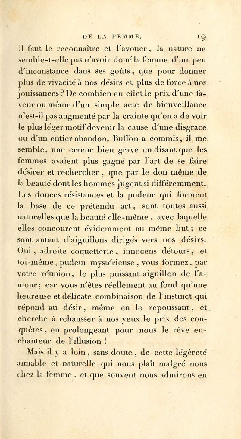 il faut le reconnaître et l'avouer, la nature ne semble-t-elle pas n'avoir doue la femme d'un peu d'inconstance dans ses goûts, que pour donner plus de vivacité' à nos désirs et plus de force à nos jouissances ? De combien en eifetle prix d'une fa- veur ou même d'un simple acte de bienveillance n'est-il pas augmente' par la crainte qu'on a de voir le plus léger motif devenir la cause d'une disgrâce ou d'un entier abandon. Buffon a commis, il me semble, une erreur bien grave en disant que les femmes avaient plus gagné par l'art de se faire de'sirer et rechercher , que par le don même de la beauté' dont les hommes jugent si différemment. Les douces résistances et la pudeur qui forment la base de ce prétendu art, sont toutes aussi naturelles que la beauté elle-même , avec laquelle elles concourent évidemment au même but ; ce sont autant d'aiguillons dirigés vers nos désirs. Oui , adroite coquetterie , innocens détours, et toi-même , pudeur mystérieuse , vous formez, par votre réunion, le plus puissant aiguillon de l'a- mour; car vous n'êtes réellement au fond qu'une heureuse et délicate combinaison de l'instinct qui répond au désir, même en le repoussant, et cherche à rehausser à nos yeux le prix des con- quêtes , en prolongeant pour nous le rêve en- chanteur de l'illusion ! Mais il y a loin, sans doute , de cette légèreté aimable et naturelle qui nous plaît malgré nous chez la femme , et que souvent nous admirons en