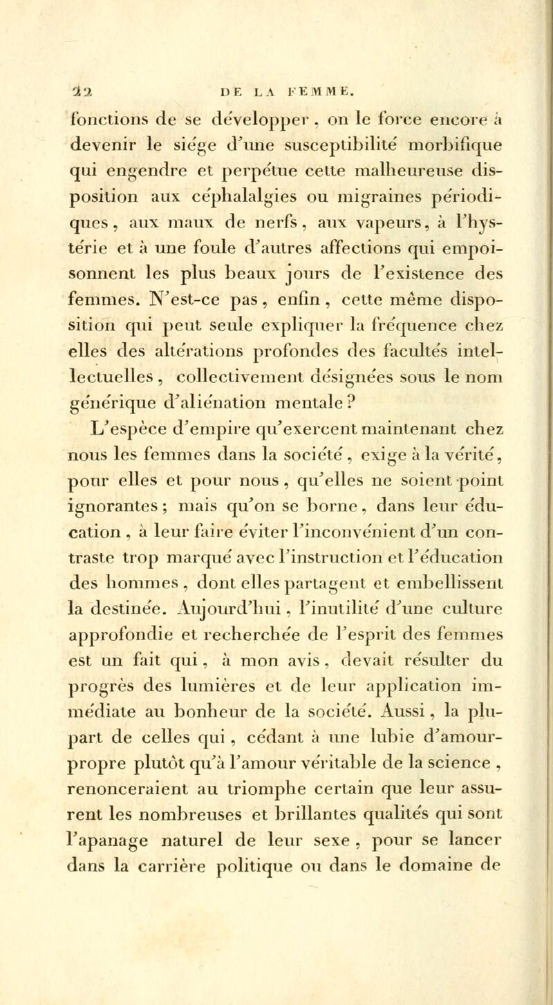 (onctions de se développer . on le force encore à devenir le sie'ge d'une susceptibilité' morbifique qui engendre et perpétue celte malheureuse dis- position aux céphalalgies ou migraines périodi- ques , aux maux de nerfs, aux vapeurs, à l'hys- te'rie et à une foule d'autres affections qui empoi- sonnent les plus beaux jours de Fexislence des femmes. N'est-ce pas, enfin , cette même dispo- sition qui peut seule expliquer la fréquence chez elles des altérations profondes des facultés intel- lectuelles , collectivement désignées sous le nom ge'ne'rique d'aliénation mentale? L'espèce d'empire qu'exercent maintenant chez nous les femmes dans la socie'të , exige à la vérité', pour elles et pour nous, qu'elles ne soient point ignorantes ; mais qu'on se borne, dans leur e'du- cation , à leur faire éviter l'inconvénient d'un con- traste trop marqué avec l'instruction et l'éducation des hommes , dont elles partagent et embellissent la destinée. Aujourd'hui. l'inutilité d'une culture approfondie et recherchée de l'esprit des femmes est un fait qui, à mon avis, devait résulter du progrès des lumières et de leur application im- médiate au bonheur de la société. Aussi, la plu- part de celles qui , cédant à une lubie d'amour- propre plutôt qu'à l'amour véritable de la science , renonceraient au triomphe certain que leur assu- rent les nombreuses et brillantes qualités qui sont l'apanage naturel de leur sexe , pour se lancer dans la carrière politique ou dans le domaine de