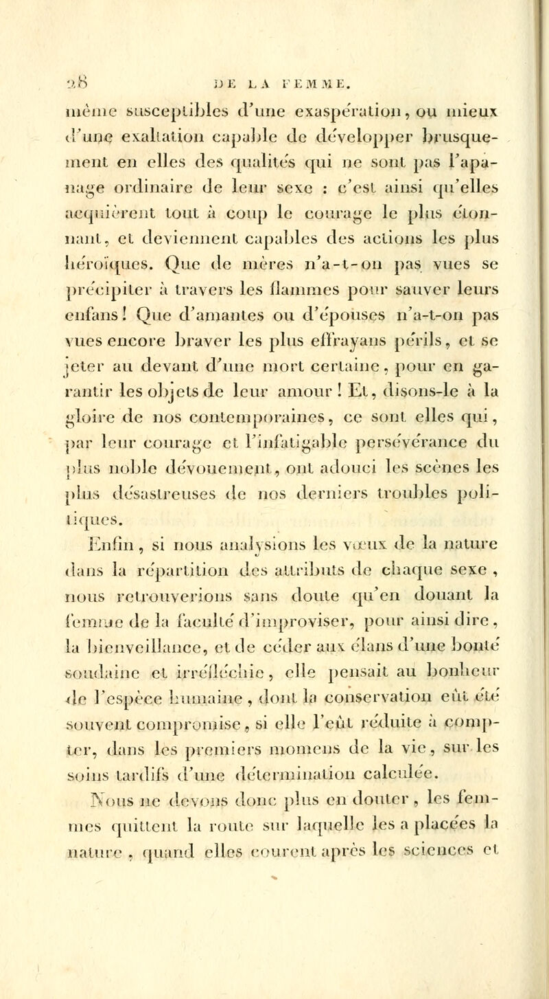 même susceptibles d'une exaspération, ou mieux (Tune exaltation capable de développer brusque- ment en elles des qualités qui ne sont pas l'apa- nage ordinaire de leur sexe : c'est ainsi qu'elles acquièrent tout à coup le courage le plus éton- nant, et deviennent capables des actions les plus héroïques. Que de mères n'a-t-on pas vues se précipiter à travers les flammes pour sauver leurs enfans ! Que d'amantes ou d'e'pouses n'a-t-on pas vues encore braver les plus efïrayans pe'rils, et se jeter au devant d'une mort certaine, pour en ga- rantir les objets de leur amour! Et, disons-le à la gloire de nos contemporaines, ce sont elles qui, par leur courage et l'infatigable persévérance du plus noble dévouement, ont adouci les scènes les plus désastreuses de nos derniers troubles poli- tiques. Enfin, si nous analysions les vieux de la nature dans la re'partition des attributs de chaque sexe , nous retrouverions sans doute qu'en douant la femme de la faculté'd'improviser, pour ainsi dire, la bienveillance, et de céder aux e'ians d'une bonté soudaine et irréfléchie, elle pensait au bonheur de l'espèce humaine , dont la conservation eut été souvent compromise, si elle l'eût réduite à comp- ter, dans les premiers momens de la vie, sur les soins tardifs d'une détermination calculée. Nous ne devons donc plus en douter, les fem- mes quittent la route sur laquelle les a placées la nature, quand elles courent après les sciences cl