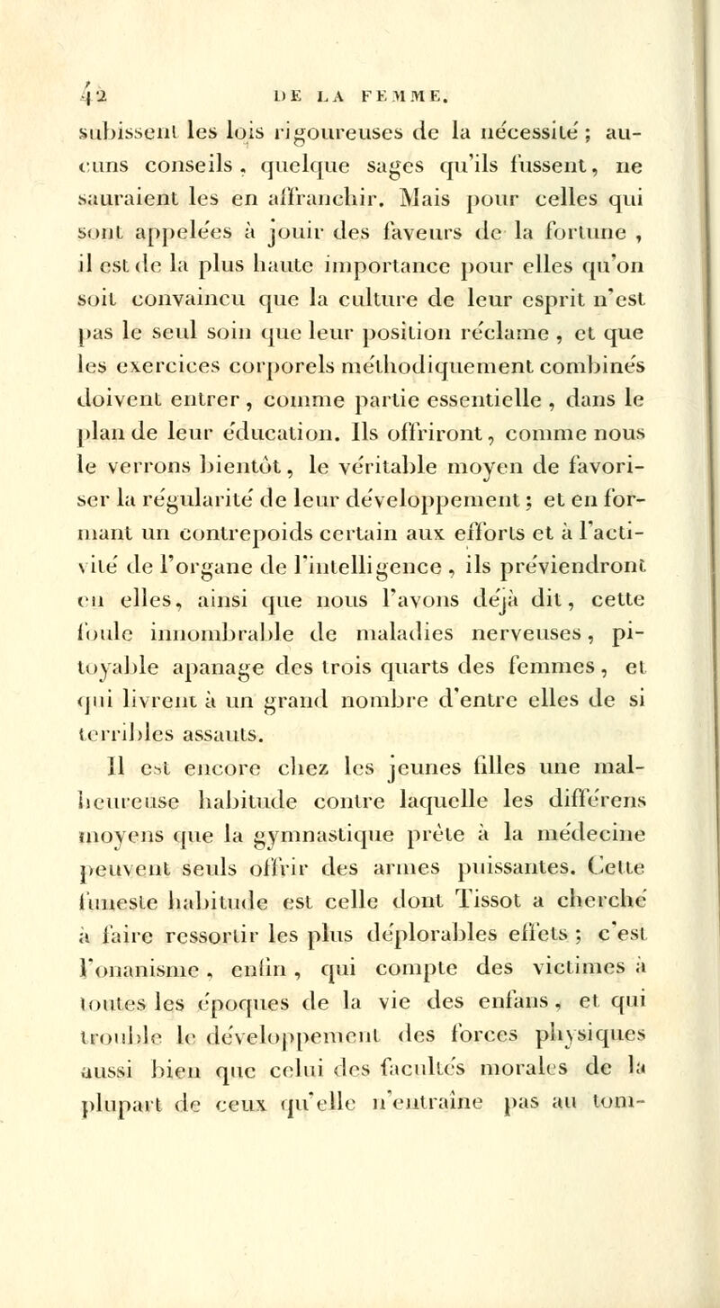 subissent les lois rigoureuses de la iie'cessite'; au- cuns conseils, quelque sages qu'ils fussent, ne sauraient les en affranchir. Mais pour celles qui sont appelées à jouir des faveurs de la fortune , il est de la plus haute importance pour elles qu'on soit convaincu que la culture de leur esprit n'est pas le seul soin que leur position réclame , et que les exercices corporels méthodiquement combines doivent entrer , comme partie essentielle , dans le plan de leur éducation. Ils offriront, comme nous le verrons bientôt, le véritable moyen de favori- ser la régularité' de leur développement ; et en for- mant un contrepoids certain aux efforts et à l'acti- vité' de l'organe de l'intelligence , ils préviendront eu elles, ainsi que nous l'avons déjà dit, cette foule innombrable de maladies nerveuses, pi- toyable apanage des trois quarts des femmes, et qui livrent à un grand nombre d'entre elles de si terribles assauts. Il est encore chez les jeunes filles une mal- heureuse habitude contre laquelle les differens moyens que la gymnastique prête à la médecine peuvent seuls offrir des armes puissantes. Cette funeste habitude est celle dont Tissot a cherche à faire ressortir les plus déplorables effets ; c'est l'onanisme , enfin , qui compte des victimes à loutes les époques de la vie des enfans , et qui trouble le développement des forces physiques aussi bien que celui des facultés morales de la plupart de ceux quelle n'entraîne pas au tom-