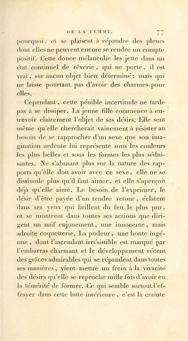 DE I. A FEMME. y~ pourquoi, et se plaisent à répandre des pleurs dont elles ne peuvent encore se rendre un compte positif. Cette douce mélancolie les jette dans un e'tat continuel de rêverie , qui ne porte , il est vrai, sur aucun objet bien déterminé'; mais qui ne laisse pourtant pas d'avoir des charmes pour elles. Cependant, cette pénible incertitude ne tarde pas à se dissip/er. La jeune fille commence à en- trevoir clairement F objet de ses de'sirs. Elle sent même qu'elle chercherait vainement à résister au besoin de se rapprocher d'un sexe que son ima- gination ardente lui représente sous les couleurs les plus belles et sous les formes les plus sédui- santes. Ne sabusant plus sur la nature des rap- ports qu'elle doit avoir avec ce sexe, elle ne se dissimule plus qu'il faut aimer, et elle s'aperçoit déjà qu'elle aime. Le besoin de l'exprimer, le désir d'être payée d'un tendre retour, éclatent dans ses yeux qui brillent du feu le plus pur, et se montrent dans toutes ses actions que diri- gent un naïf enjouement, une innocente , mais adroite coquetterie. La pudeur, une honte ingé- nue , dont l'ascendant irrésistible est marqué par l'embarras charmant et le développement récent des grâces admirables qui se répandent dans toutes ses manières , vient mettre un frein à la vivacité des désirs qu'elle se reproche mille fois d'avoir eu la témérité de former. Ce qui semble surtout l'ef- frayer dans cette lutte intérieure , c'est la crainte