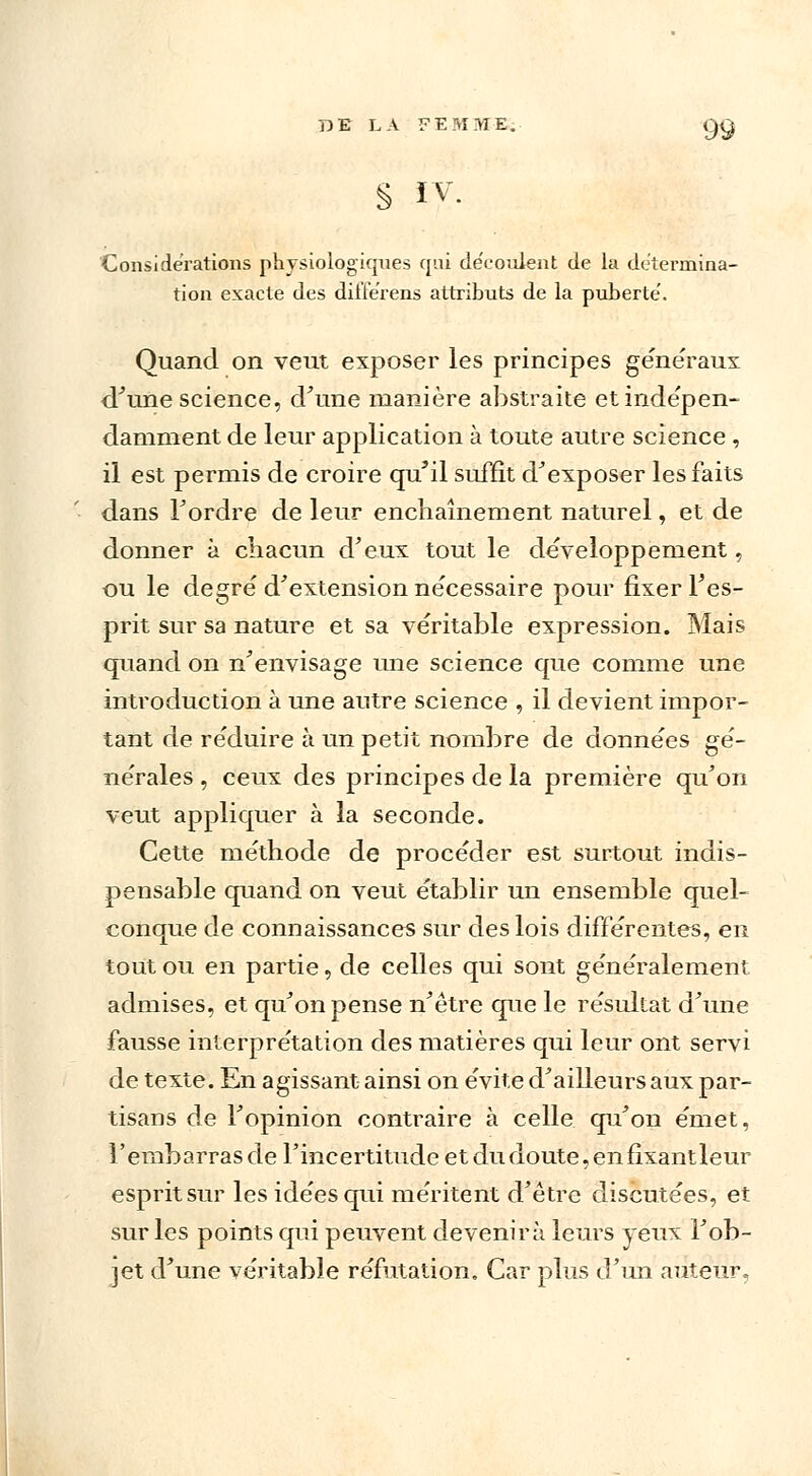 § IV. Considérations physiologiques qui découlent de la détermina- tion exacte des dilferens attributs de la puberté'. Quand on veut exposer les principes généraux <Tune science, d'une manière abstraite et indépen- damment de leur application à toute autre science , il est permis de croire qu'il suffit d'exposer les faits dans Tordre de leur enchaînement naturel, et de donner à chacun d'eux tout le développement, ou le degré' d'extension ne'cessaire pour fixer l'es- prit sur sa nature et sa véritable expression. Mais quand on n'envisage une science que comme une introduction à une autre science , il devient impor- tant de réduire à un petit nombre de données gé- nérales , ceux des principes de la première qu'on veut appliquer à la seconde. Cette méthode de procéder est surtout indis- pensable quand on veut établir un ensemble quel- conque de connaissances sur des lois différentes, en tout ou en partie, de celles qui sont généralement admises, et qu'on pense n'être que le résultat d'une fausse interprétation des matières qui leur ont servi de texte. En agissant ainsi on évite d'ailleurs aux par- tisans de l'opinion contraire à celle qu'on émet, l'embarras de l'incertitude etdudoute,enfixantleur esprit sur les idées qui méritent d'être discutées, et sur les points qui peuvent devenirà leurs yeux l'ob- jet d'une véritable réfutation. Car plus d'un auteur,