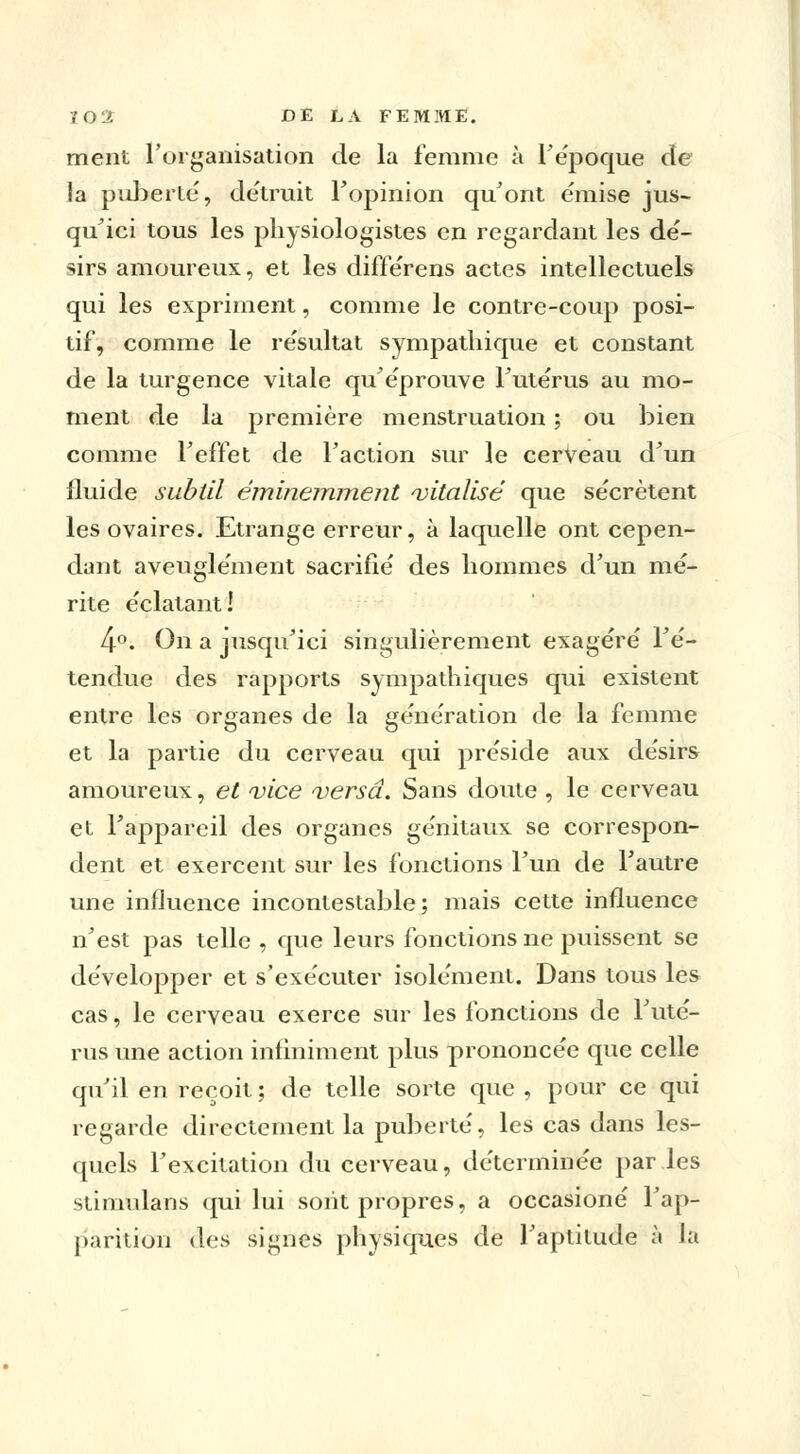 ment l'organisation de la femme à F époque de la puberté, détruit Fopinion qu'ont émise jus- qu'ici tous les physiologistes en regardant les dé- sirs amoureux, et les différens actes intellectuels qui les expriment, comme le contre-coup posi- tif, comme le résultat sympathique et constant de la turgence vitale qu'éprouve Futérus au mo- ment de la première menstruation ; ou bien comme Feffet de Faction sur le cerveau d'un fluide subtil éminemment vitalisé que sécrètent les ovaires. Etrange erreur, à laquelle ont cepen- dant aveuglément sacrifié des hommes d'un mé- rite éclatant! 4°. On a jusqu'ici singulièrement exagéré l'é- tendue des rapports sympathiques qui existent entre les organes de la génération de la femme et la partie du cerveau qui préside aux désirs amoureux, et vice versa. Sans doute , le cerveau et Fappareil des organes génitaux se correspon- dent et exercent sur les fonctions l'un de l'autre une influence incontestable; mais cette influence n'est pas telle , que leurs fonctions ne puissent se développer et s'exécuter isolément. Dans tous les cas, le cerveau exerce sur les fonctions de Futé- rus une action infiniment plus prononcée que celle qu'il en reçoit ; de telle sorte que , pour ce qui regarde directement la puberté, les cas dans les- quels l'excitation du cerveau, déterminée par les stimulans qui lui sont propres, a occasioné l'ap- parition des signes physiques de l'aptitude à la