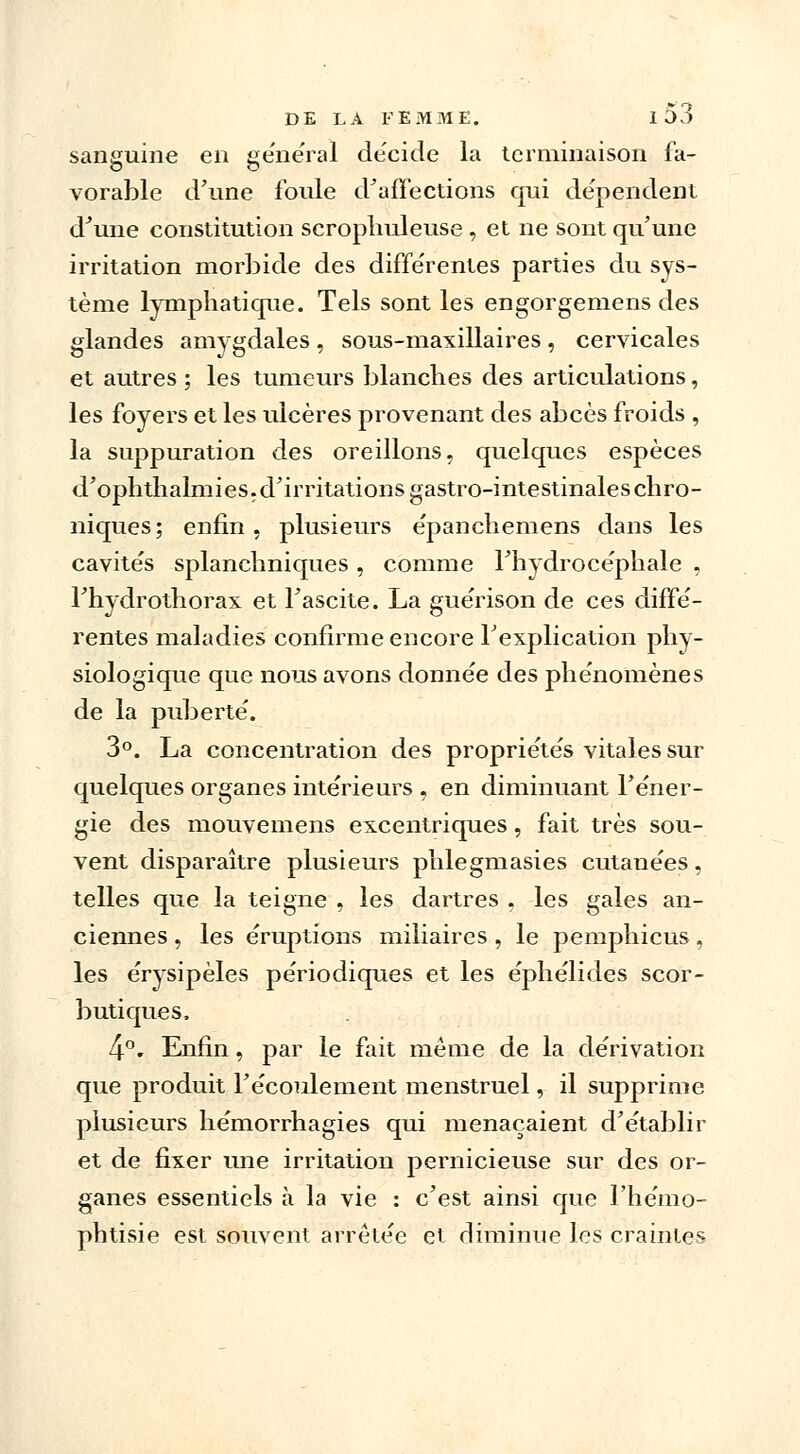 sanguine en gênerai de'eide la terminaison fa- vorable d'une foule d'affections qui dépendent d'une constitution scropliuleuse , et ne sont qu'une irritation morbide des différentes parties du sys- tème lymphatique. Tels sont les engorgemens des glandes amygdales , sous-maxillaires , cervicales et autres ; les tumeurs blanches des articulations, les foyers et les ulcères provenant des abcès froids , la suppuration des oreillons, quelques espèces d'ophthalmies, d'irritations gastro-intestinales chro- niques; enfin, plusieurs e'panchemens dans les cavités splanchniques, comme l'hydrocéphale , l'hydrothorax et l'ascite. La guérison de ces diffé- rentes maladies confirme encore l'explication phy- siologique que nous avons donnée des phénomènes de la puberté. 3°. La concentration des propriétés vitales sur quelques organes intérieurs , en diminuant l'éner- gie des mouvemens excentriques, fait très sou- vent disparaître plusieurs phlegmasies cutanées, telles que la teigne , les dartres . les gales an- ciennes , les éruptions miliaires , le pemphicus, les érysipèles périodiques et les éphélides scor- butiques. 4°. Enfin, par le fait même de la dérivation que produit l'écoulement menstruel, il supprime plusieurs hémorrhagies qui menaçaient d'établir et de fixer une irritation pernicieuse sur des or- ganes essentiels à la vie : c'est ainsi que l'hémo- phtisie est souvent arrêtée et diminue les craintes