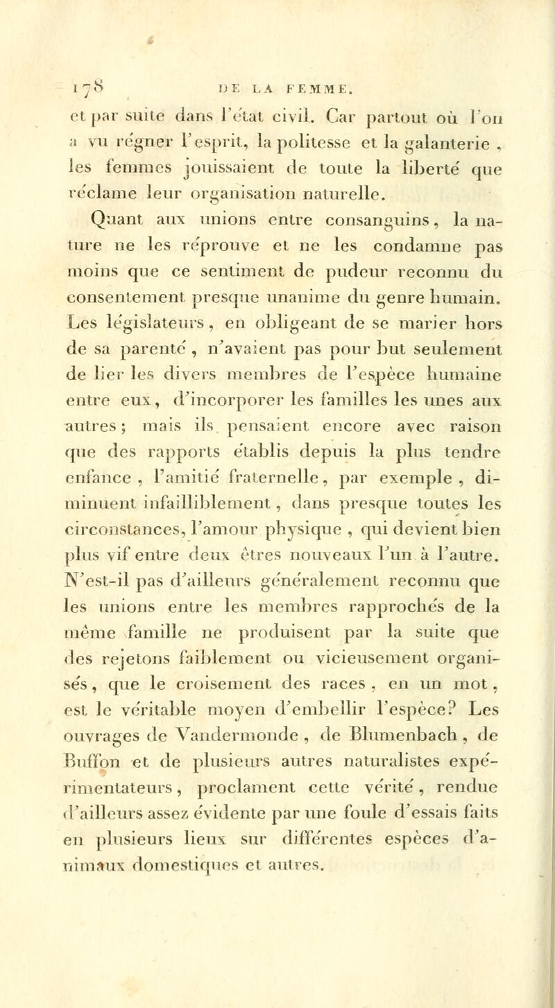 et par suite dans l'état civil. Car partout où l'on a vu régner l'esprit, la politesse et la galanterie , les femmes jouissaient de toute la liberté' que reclame leur organisation naturelle. Quant aux unions entre consanguins, la na- ture ne les reprouve et ne les condamne pas moins que ce sentiment de pudeur reconnu du consentement presque unanime du genre humain. Les législateurs, en obligeant de se marier hors de sa parente', n'avaient pas pour but seulement de lier les divers membres de l'espèce humaine entre eux, d'incorporer les familles les unes aux autres ; mais ils pensaient encore avec raison que des rapports établis depuis la plus tendre enfance , l'amitié fraternelle, par exemple , di- minuent infailliblement, dans presque toutes les circonstances, Famour physique , qui devient bien plus vif entre deux êtres nouveaux Fun à l'autre. N'est-il pas d'ailleurs généralement reconnu que les unions entre les membres rapprochés de la même famille ne produisent par la suite que des rejetons faiblement ou vicieusement organi- sés , que le croisement des races , en un mot, est le véritable moyen d'embellir l'espèce? Les ouvrages de Vandermonde , de Blumenbach , de Buffon et de plusieurs autres naturalistes expé- rimentateurs , proclament cette vérité, rendue d'ailleurs assez évidente par une foule d'essais faits en plusieurs lieux sur différentes espèces d'a- nimaux domestiques et autres.