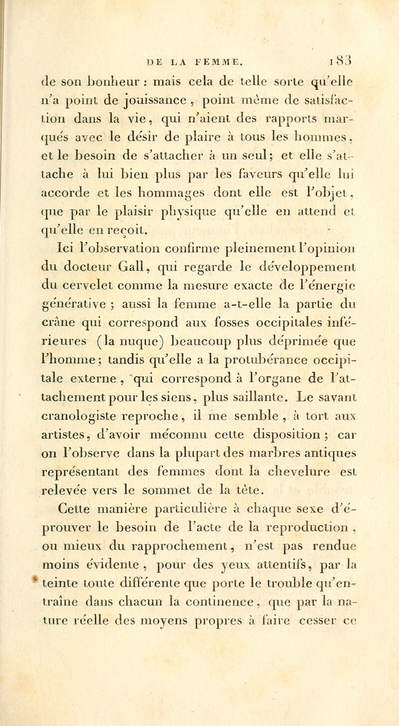 de son bonheur : mais cela de telle sorte qu'elle n'a point de jouissance , point même de satisfac- tion dans la vie, qui n'aient des rapports mar- qués avec le désir de plaire à tous les hommes, et le besoin de s'attacher à un seul; et elle s'at- tache à lui bien plus par les faveurs qu'elle lui accorde et les hommages dont elle est l'objet, que par le plaisir physique qu'elle en attend et qu'elle en reçoit. Ici l'observation confirme pleinement l'opinion du docteur Gall, qui regarde le développement du cervelet comme la mesure exacte de l'énergie générative ; aussi la femme a-t-elle la partie du crâne qui correspond aux fosses occipitales infé- rieures (la nuque) beaucoup plus déprimée que l'homme ; tandis qu'elle a la protubérance occipi- tale externe , qui correspond à l'organe de l'at- tachement pour les siens, plus saillante. Le savant cranologiste reproche, il me semble , à tort aux artistes, d'avoir méconnu cette disposition ; car on l'observe dans la plupart des marbres antiques représentant des femmes dont la chevelure est relevée vers le sommet de la tète. Cette manière particulière à chaque sexe d'é- prouver le besoin de l'acte de la reproduction , ou mieux du rapprochement, n'est pas rendue moins évidente , pour des yeux attentifs, par la teinte toute différente que porte le trouble qu'en- traîne dans chacun la continence, que par la na- ture réelle des moyens propres à faire cesser ce