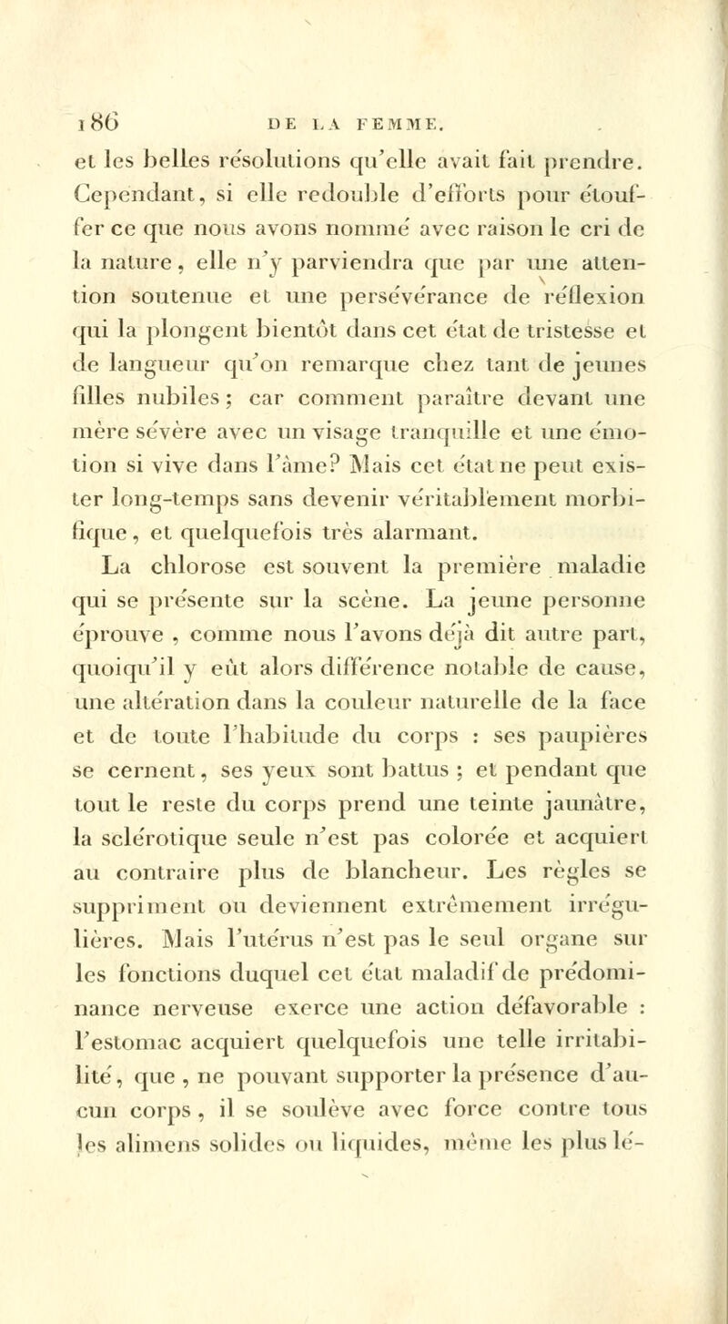 et les belles résolutions qu'elle avait fait prendre. Cependant, si elle redouble d'efforts pour étouf- fer ce que nous avons nomme' avec raison le cri de la nature, elle n'y parviendra que par une atten- tion soutenue et une persévérance de réflexion qui la plongent bientôt dans cet état de tristesse et de langueur qu'on remarque chez tant de jeunes filles nubiles ; car comment paraître devant une mère sévère avec un visage tranquille et une émo- tion si vive dans l'àme? Mais cet état ne peut exis- ter long-temps sans devenir véritablement morbi- fique, et quelquefois très alarmant. La chlorose est souvent la première maladie qui se présente sur la scène. La jeune personne éprouve , comme nous l'avons déjà dit autre part, quoiqu'il y eût alors différence notable de cause, une altération dans la couleur naturelle de la face et de toute l'habitude du corps : ses paupières se cernent, ses yeux sont battus ; et pendant que tout le reste du corps prend une teinte jaunâtre, la sclérotique seule n'est pas colorée et acquiert au contraire plus de blancheur. Les règles se suppriment ou deviennent extrêmement irrégu- lières. INJais l'utérus n'est pas le seul organe sur les fonctions duquel cet état maladif de prédomi- nance nerveuse exerce une action défavorable : l'estomac acquiert quelquefois une telle irritabi- lité, que , ne pouvant supporter la présence d'au- cun corps , il se soulève avec force contre tous les alimens solides ou liquides, même les plus lé-