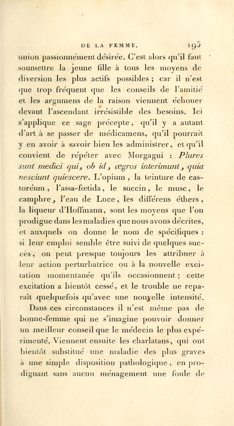 union passionnément désirée. C'est alors qu'il faut soumettre la jeune fille à tous les moyens de diversion les plus actifs possibles ; car il n'est que trop fréquent que les conseils de l'amitié et les argumens de la raison viennent échouer devant l'ascendant irrésistible des besoins. Ici s'applique ce sage précepte, qu'il y a autant d'art à se passer de médicamens, qu'il pourrait y en avoir à savoir bien les administrer, et qu'il convient de répéter avec Morgagni : Plures sunt medici qui, ob ici 3 cegros interimunt 3 quia nesciunt quiescere. L'opium , la teinture de cas- toréum, l'assa-fœtida, le succin, le musc, le camphre, l'eau de Luce , les différens éthers , la liqueur d'Hoffmann, sont les moyens que l'on prodigue dans les maladies que nous avons décrites, et auxquels on donne le nom de spécifiques : si leur emploi semble être suivi de quelques suc- cès , on peut presque toujours les attribuer à leur action perturbatrice ou à la nouvelle exci- tation momentanée qu'ils occasionnent ; cette excitation a bientôt cessé, et le trouble ne repa- raît quelquefois qu'avec une nouvelle intensité. Dans ces circonstances il n'est même pas de bonne-femme qui ne s'imagine pouvoir donner un meilleur conseil que le médecin le plus expé- rimenté. Viennent ensuite les charlatans, qui ont bientôt substitué une maladie des plus graves à une simple disposition pathologique , en pro- diguant sans aucun ménagement une foule de