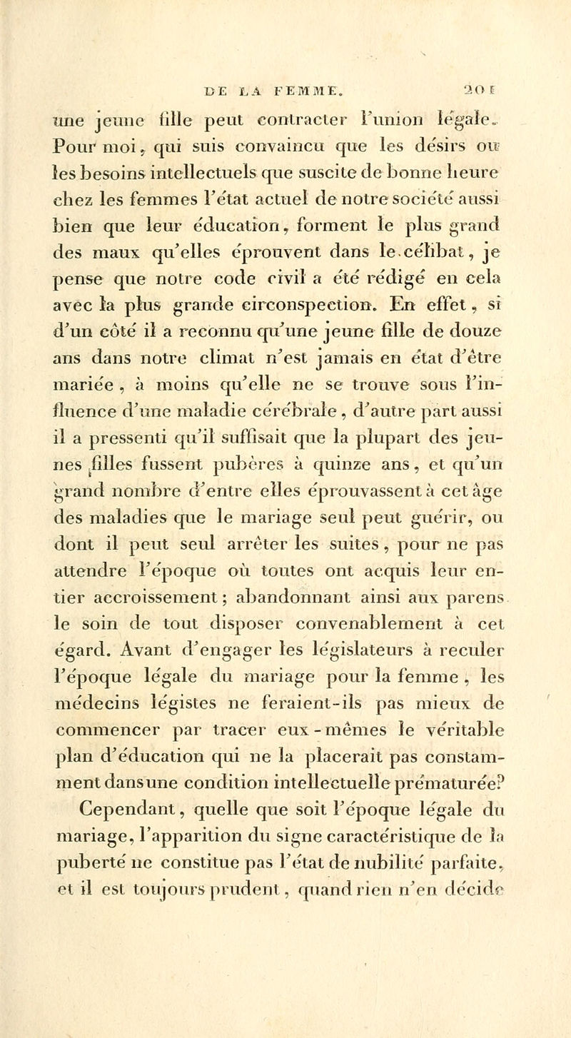 une jeune fille peut contracter l'union légale. Pour moi, qui suis convaincu que les de'sirs ou les besoins intellectuels que suscite de bonne heure chez les femmes l'état actuel de notre société aussi bien que leur éducation, forment le plus grand des maux qu'elles éprouvent dans le.célibat, je pense que notre code civil a été rédigé en cela avec la plus grande circonspection. En effet, si d'un côté il a reconnu qu'une jeune fille de douze ans dans notre climat n'est jamais en état d'être mariée , à moins qu'elle ne se trouve sous l'in- fluence d'une maladie cérébrale, d'autre part aussi il a pressenti qu'il suffisait que la plupart des jeu- nes filles fussent pubères à quinze ans, et qu'un grand nombre d'entre elles éprouvassent à cet âge des maladies que le mariage seul peut guérir, ou dont il peut seul arrêter les suites, pour ne pas attendre l'époque où toutes ont acquis leur en- tier accroissement; abandonnant ainsi aux parens le soin de tout disposer convenablement à cet égard. Avant d'engager les législateurs à reculer l'époque légale du mariage pour la femme , les médecins légistes ne feraient-ils pas mieux de commencer par tracer eux-mêmes le véritable plan d'éducation qui ne la placerait pas constam- ment dans une condition intellectuelle prématurée? Cependant, quelle que soit l'époque légale du mariage, l'apparition du signe caractéristique de îa puberté ne constitue pas l'état de nubilité parfaite, et il est toujours prudent, quand rien n'en décida