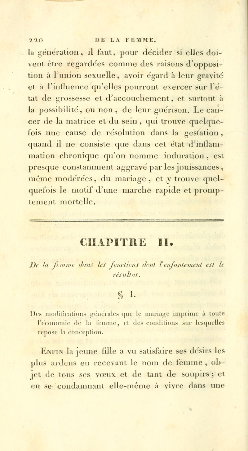 la génération, il faut, pour décider si elles doi- vent être regardées comme des raisons d'opposi- tion à l'union sexuelle, avoir égard à leur gravité et à l'influence qu'elles pourront exercer sur l'é- tat de grossesse et d'accouchement, et surtout à la possibilité, ou non, de leur guérison. Le can- cer de la matrice et du sein , qui trouve quelque- fois une cause de résolution dans la gestation, quand il ne consiste que dans cet état d'inflam- mation chronique qu'on nomme induration, est presque constamment aggravé par les jouissances , même modérées, du mariage, et y trouve quel- quefois le motif d'une marche rapide et promp- tement mortelle. CHAPITRE II. De la femme dans les fendions dent l'enfantement est le résultat. § L Des modifications générales que le mariage imprime à toute l'économie de la femme, et des conditions sur lesquelles repose la conception. Enfin la jeune fille a vu satisfaire ses désirs les plus ardens en recevant le nom de femme , ob- jet de tous ses vœux et de tant de soupirs ; et en se condamnant elle-même à vivre dans une