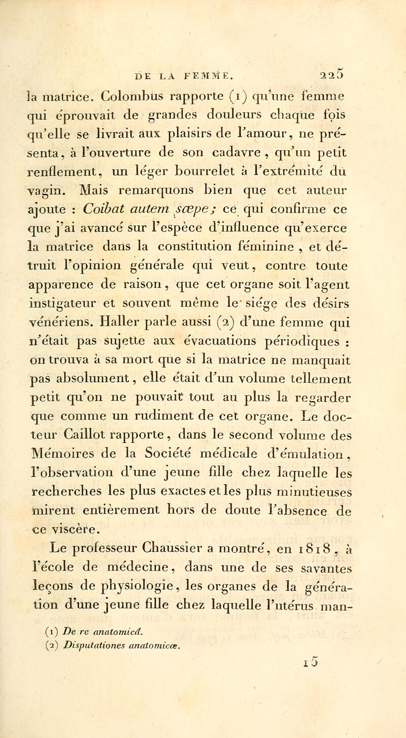 la matrice. Colombus rapporte (i) qu'une femme qui e'prouvait de grandes douleurs chaque fois qu'elle se livrait aux plaisirs de l'amour, ne pré- senta, à l'ouverture de son cadavre, qu'un petit renflement, un léger bourrelet à l'extrémité du vagin. Mais remarquons bien que cet auteur ajoute : Coibat autem scepe; ce qui confirme ce que j'ai avancé sur l'espèce d'influence qu'exerce la matrice dans la constitution féminine , et dé- truit l'opinion générale qui veut, contre toute apparence de raison, que cet organe soit l'agent instigateur et souvent même le siège des désirs vénériens. Haller parle aussi (2) d'une femme qui n'était pas sujette aux évacuations périodiques : on trouva à sa mort que si la matrice ne manquait pas absolument, elle était d'un volume tellement petit qu'on ne pouvait tout au plus la regarder que comme un rudiment de cet organe. Le doc- teur Caillot rapporte, dans le second volume des Mémoires de la Société médicale d'émulation, l'observation d'une jeune fille chez laquelle les recherches les plus exactes et les plus minutieuses mirent entièrement hors de doute l'absence de ce viscère. Le professeur Chaussier a montré, en 1818 , à l'école de médecine, dans une de ses savantes leçons de physiologie, les organes de la généra- tion d'une jeune fille chez laquelle l'utérus man- (1) De re anatomicd. (2) Disputationes analomicœ. i5