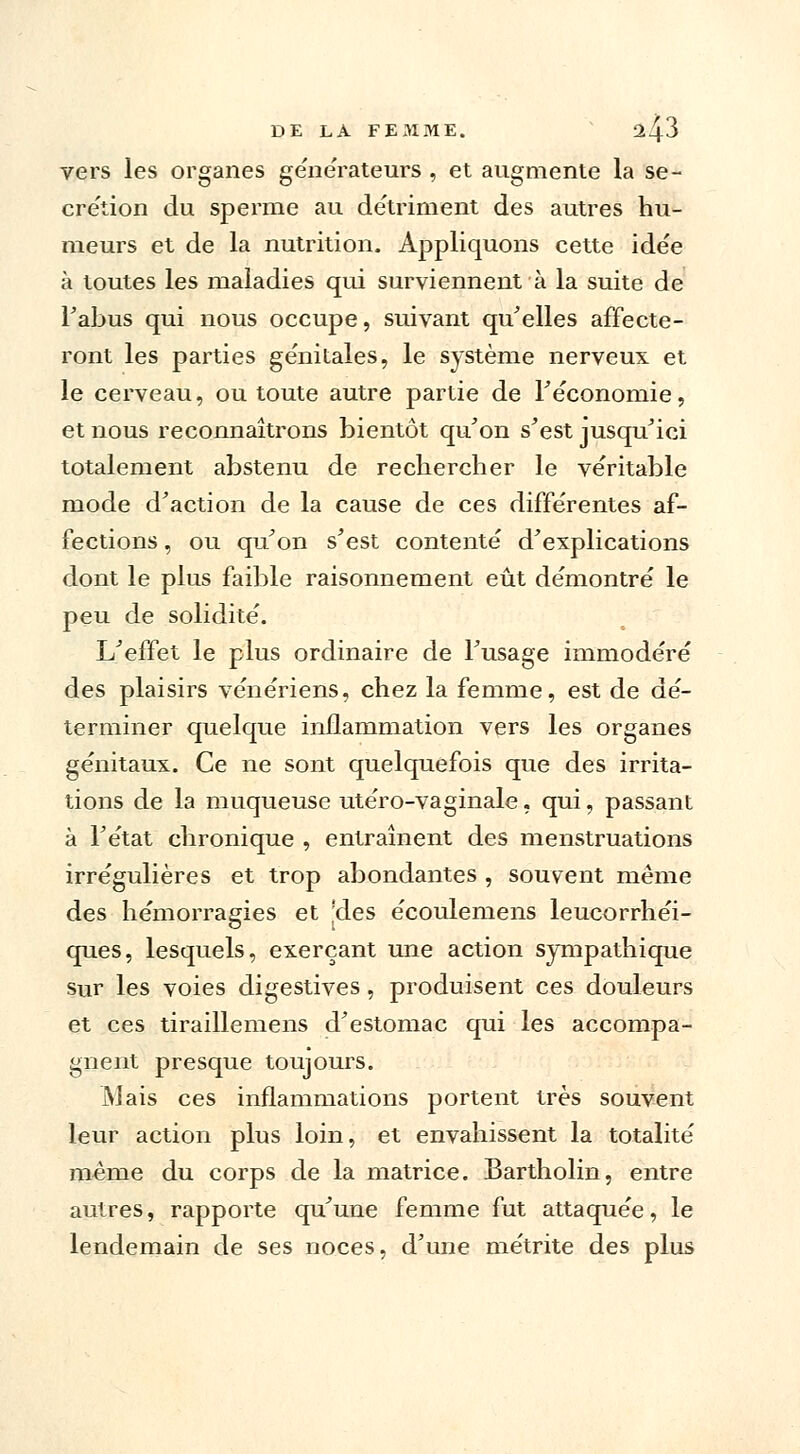 vers les organes générateurs , et augmente la se- cre'tion du sperme au détriment des autres hu- meurs et de la nutrition. Appliquons cette idée à toutes les maladies qui surviennent à la suite de l'abus qui nous occupe, suivant qu'elles affecte- ront les parties génitales, le système nerveux et le cerveau, ou toute autre partie de Féconornie, et nous reconnaîtrons bientôt qu'on s'est jusqu'ici totalement abstenu de rechercher le véritable mode d'action de la cause de ces différentes af- fections , ou qu'on s'est contenté d'explications dont le plus faible raisonnement eût démontré le peu de solidité. L'effet le plus ordinaire de l'usage immodéré des plaisirs vénériens, chez la femme, est de dé- terminer quelque inflammation vers les organes génitaux. Ce ne sont quelquefois que des irrita- tions de la muqueuse utéro-vaginale, qui, passant à l'état chronique , entraînent des menstruations irrégulières et trop abondantes , souvent même des hémorragies et ;des écoulemens leucorrhéi- ques, lesquels, exerçant une action sympathique sur les voies digestives, produisent ces douleurs et ces tiraillemens d'estomac qui les accompa- gnent presque toujours. Mais ces inflammations portent très souvent leur action plus loin, et envahissent la totalité même du corps de la matrice. Bartholin, entre autres, rapporte qu'une femme fut attaquée, le lendemain de ses noces, d'une métrite des plus