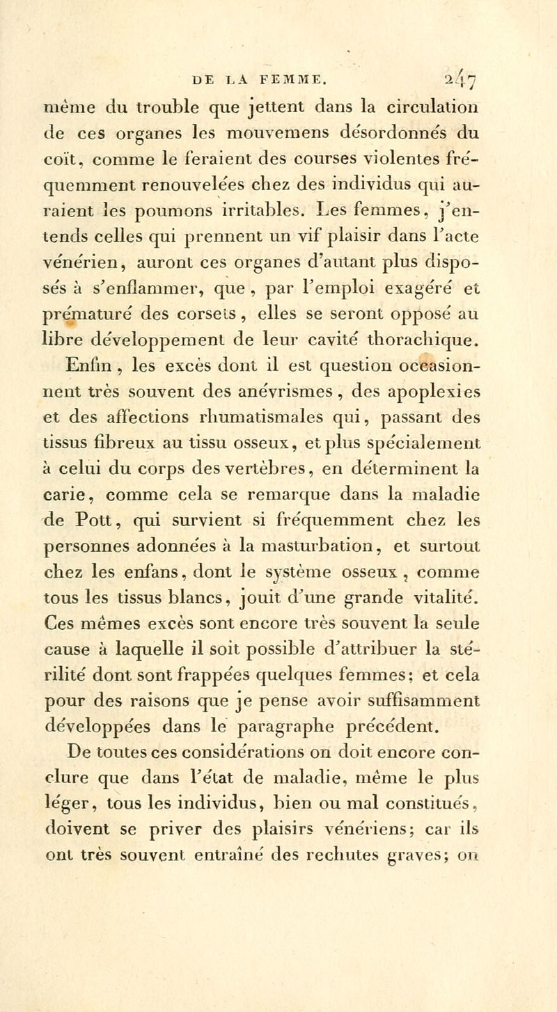 même du trouble que jettent dans la circulation de ces organes les mouvemens désordonnés du coït, comme le feraient des courses violentes fré- quemment renouvelées chez des individus qui au- raient les poumons irritables. Les femmes, j'en- tends celles qui prennent un vif plaisir dans Facte vénérien, auront ces organes d'autant plus dispo- sée à s'enflammer, que , par Femploi exagère' et prématuré' des corsets, elles se seront opposé au libre développement de leur cavité thorachique. Enfin , les excès dont il est question occasion- nent très souvent des anévrismes , des apoplexies et des affections rhumatismales qui, passant des tissus fibreux au tissu osseux, et plus spécialement à celui du corps des vertèbres, en déterminent la carie, comme cela se remarque dans la maladie de Pott, qui survient si fréquemment chez les personnes adonnées à la masturbation, et surtout chez les enfans, dont le système osseux , comme tous les tissus blancs, jouit d'une grande vitalité. Ces mêmes excès sont encore très souvent la seule cause à laquelle il soit possible d'attribuer la sté- rilité dont sont frappées quelques femmes ; et cela pour des raisons que je pense avoir suffisamment développées dans le paragraphe précédent. De toutes ces considérations on doit encore con- clure que dans l'état de maladie, même le plus léger, tous les individus, bien ou mal constitués, doivent se priver des plaisirs vénériens; car ils ont très souvent entraîné des rechutes graves; on