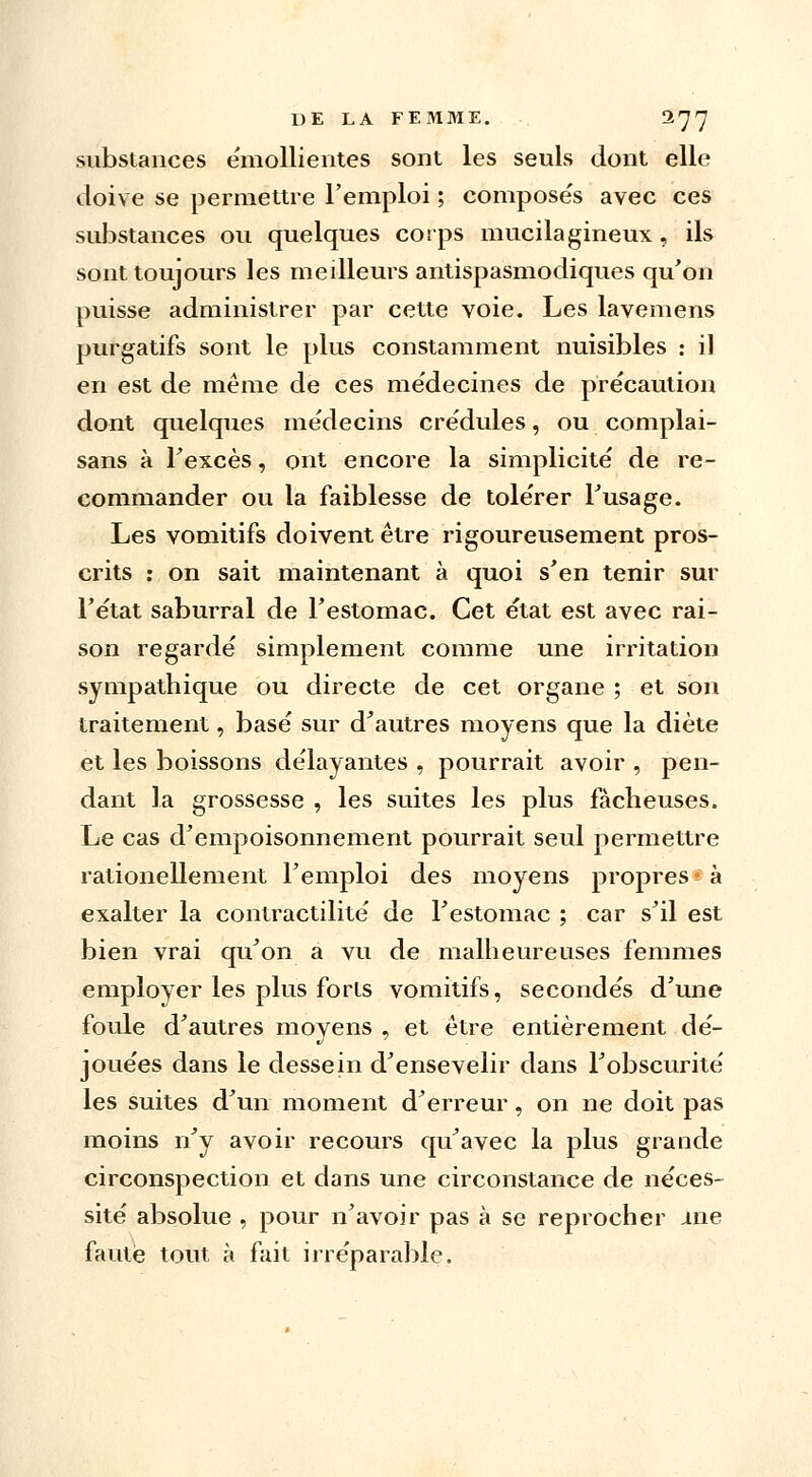 substances émollientes sont les seuls dont elle doive se permettre l'emploi ; compose's avec ces substances ou quelques corps mucilagineux, ils sont toujours les meilleurs antispasmodiques qu'on puisse administrer par cette voie. Les lavemens purgatifs sont le plus constamment nuisibles : il en est de même de ces médecines de précaution dont quelques médecins crédules, ou complai- sans à l'excès, ont encore la simplicité de re- commander ou la faiblesse de tolérer Fusage. Les vomitifs doivent être rigoureusement pros- crits : on sait maintenant à quoi s'en tenir sur l'état saburral de l'estomac. Cet état est avec rai- son regardé simplement comme une irritation sympathique ou directe de cet organe ; et son traitement, basé sur d'autres moyens que la diète et les boissons délayantes , pourrait avoir , pen- dant la grossesse , les suites les plus fâcheuses. Le cas d'empoisonnement pourrait seul permettre rationellement l'emploi des moyens propres à exalter la contractilité de l'estomac ; car s'il est bien vrai qu'on a vu de malheureuses femmes employer les plus forts vomitifs, secondés d'une foule d'autres moyens , et être entièrement dé- jouées dans le dessein d'ensevelir dans l'obscurité les suites d'un moment d'erreur, on ne doit pas moins n'y avoir recours qu'avec la plus grande circonspection et dans une circonstance de néces- sité absolue , pour n'avoir pas à se reprocher me faute tout à fait irréparable.